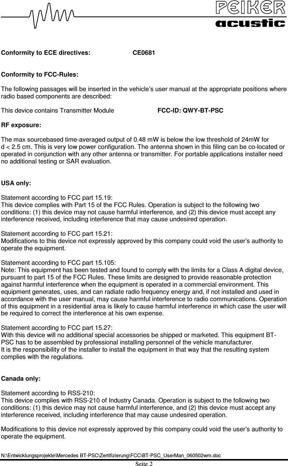 N:\Entwicklungsprojekte\Mercedes BT-PSC\Zertifizierung\FCC\BT-PSC_UserMan_060502wm.docSeite 2 Conformity to ECE directives:  CE0681 Conformity to FCC-Rules: The following passages will be inserted in the vehicle’s user manual at the appropriate positions where radio based components are described: This device contains Transmitter Module      FCC-ID: QWY-BT-PSC RF exposure: The max sourcebased time-averaged output of 0.48 mW is below the low threshold of 24mW for  d &lt; 2.5 cm. This is very low power configuration. The antenna shown in this filing can be co-located or operated in conjunction with any other antenna or transmitter. For portable applications installer need no additional testing or SAR evaluation. USA only: Statement according to FCC part 15.19: This device complies with Part 15 of the FCC Rules. Operation is subject to the following two conditions: (1) this device may not cause harmful interference, and (2) this device must accept any interference received, including interference that may cause undesired operation. Statement according to FCC part 15.21: Modifications to this device not expressly approved by this company could void the user’s authority to operate the equipment. Statement according to FCC part 15.105: Note: This equipment has been tested and found to comply with the limits for a Class A digital device, pursuant to part 15 of the FCC Rules. These limits are designed to provide reasonable protection against harmful interference when the equipment is operated in a commercial environment. This equipment generates, uses, and can radiate radio frequency energy and, if not installed and used in accordance with the user manual, may cause harmful interference to radio communications. Operation of this equipment in a residential area is likely to cause harmful interference in which case the user will be required to correct the interference at his own expense.Statement according to FCC part 15.27: With this device will no additional special accessories be shipped or marketed. This equipment BT-PSC has to be assembled by professional installing personnel of the vehicle manufacturer.  It is the responsibility of the installer to install the equipment in that way that the resulting system complies with the regulations. Canada only: Statement according to RSS-210: This device complies with RSS-210 of Industry Canada. Operation is subject to the following two conditions: (1) this device may not cause harmful interference, and (2) this device must accept any interference received, including interference that may cause undesired operation. Modifications to this device not expressly approved by this company could void the user’s authority to operate the equipment. 