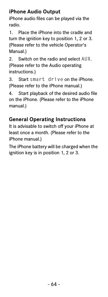 - 64 -iPhone Audio OutputiPhone audio files can be played via the radio.1. Place the iPhone into the cradle and turn the ignition key to position 1, 2 or 3. (Please refer to the vehicle Operator&apos;s Manual.)2. Switch on the radio and select AUX. (Please refer to the Audio operating instructions.)3. Start smart drive on the iPhone. (Please refer to the iPhone manual.)4. Start playback of the desired audio file on the iPhone. (Please refer to the iPhone manual.)General Operating InstructionsIt is advisable to switch off your iPhone at least once a month. (Please refer to the iPhone manual.)The iPhone battery will be charged when the ignition key is in position 1, 2 or 3.