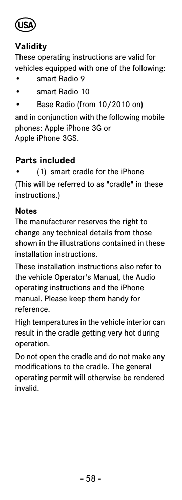 - 58 -খValidityThese operating instructions are valid for vehicles equipped with one of the following:•smart Radio 9 •smart Radio 10 • Base Radio (from 10/2010 on)and in conjunction with the following mobile phones: Apple iPhone 3G or Apple iPhone 3GS.Parts included• (1)  smart cradle for the iPhone(This will be referred to as &quot;cradle&quot; in these instructions.)NotesThe manufacturer reserves the right to change any technical details from those shown in the illustrations contained in these installation instructions.These installation instructions also refer to the vehicle Operator&apos;s Manual, the Audio operating instructions and the iPhone manual. Please keep them handy for reference.High temperatures in the vehicle interior can result in the cradle getting very hot during operation.Do not open the cradle and do not make any modifications to the cradle. The general operating permit will otherwise be rendered invalid.