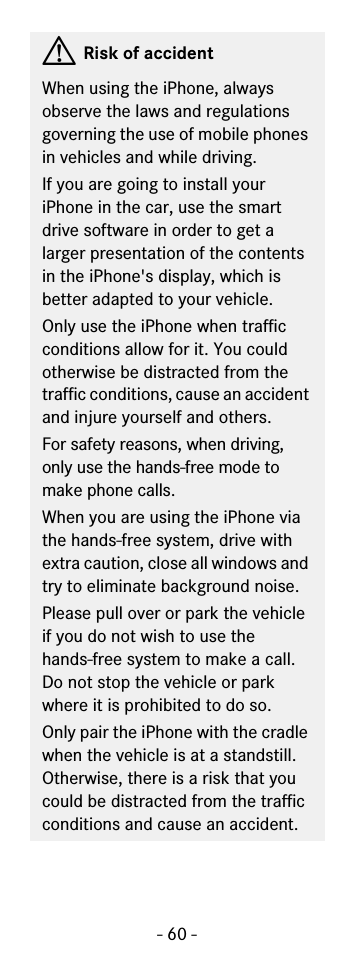 - 60 -GRisk of accidentWhen using the iPhone, always observe the laws and regulations governing the use of mobile phones in vehicles and while driving.If you are going to install your iPhone in the car, use the smart drive software in order to get a larger presentation of the contents in the iPhone&apos;s display, which is better adapted to your vehicle.Only use the iPhone when traffic conditions allow for it. You could otherwise be distracted from the traffic conditions, cause an accident and injure yourself and others.For safety reasons, when driving, only use the hands-free mode to make phone calls.When you are using the iPhone via the hands-free system, drive with extra caution, close all windows and try to eliminate background noise.Please pull over or park the vehicle if you do not wish to use thehands-free system to make a call. Do not stop the vehicle or park where it is prohibited to do so.Only pair the iPhone with the cradle when the vehicle is at a standstill. Otherwise, there is a risk that you could be distracted from the traffic conditions and cause an accident.