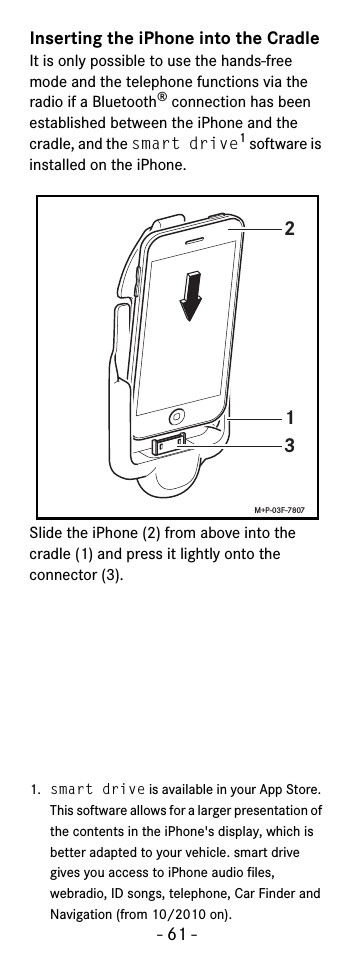 - 61 -Inserting the iPhone into the CradleIt is only possible to use the hands-free mode and the telephone functions via the radio if a Bluetooth® connection has been established between the iPhone and the cradle, and the smart drive1 software is installed on the iPhone.Slide the iPhone (2) from above into the cradle (1) and press it lightly onto the connector (3). 1. smart drive is available in your App Store. This software allows for a larger presentation of the contents in the iPhone&apos;s display, which is better adapted to your vehicle. smart drive gives you access to iPhone audio files, webradio, ID songs, telephone, Car Finder and Navigation (from 10/2010 on).213M+P-03F-7807