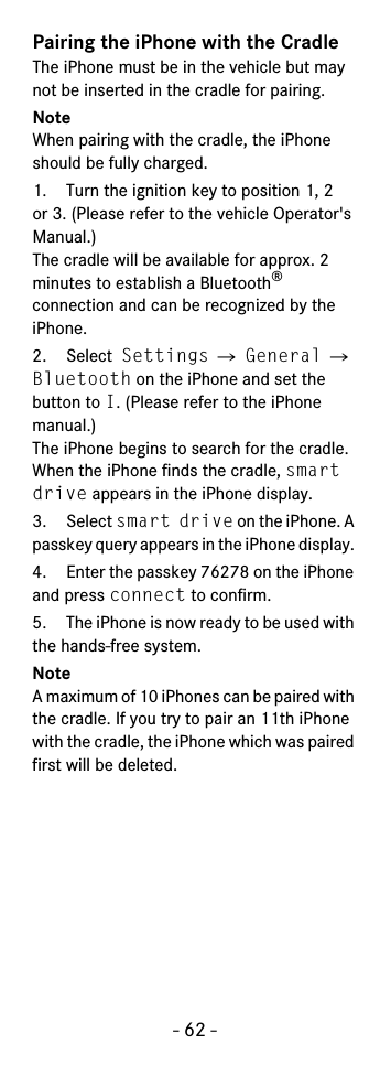 - 62 -Pairing the iPhone with the CradleThe iPhone must be in the vehicle but may not be inserted in the cradle for pairing.NoteWhen pairing with the cradle, the iPhone should be fully charged.1. Turn the ignition key to position 1, 2 or 3. (Please refer to the vehicle Operator&apos;s Manual.)The cradle will be available for approx. 2 minutes to establish a Bluetooth® connection and can be recognized by the iPhone.2. Select Settings Ǟ General Ǟ Bluetooth on the iPhone and set the button to I. (Please refer to the iPhone manual.)The iPhone begins to search for the cradle. When the iPhone finds the cradle, smart drive appears in the iPhone display.3. Select smart drive on the iPhone. A passkey query appears in the iPhone display. 4. Enter the passkey 76278 on the iPhone and press connect to confirm.5. The iPhone is now ready to be used with the hands-free system. NoteA maximum of 10 iPhones can be paired with the cradle. If you try to pair an 11th iPhone with the cradle, the iPhone which was paired first will be deleted.