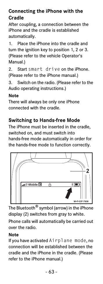 - 63 -Connecting the iPhone with the CradleAfter coupling, a connection between the iPhone and the cradle is established automatically. 1. Place the iPhone into the cradle and turn the ignition key to position 1, 2 or 3. (Please refer to the vehicle Operator&apos;s Manual.)2. Start smart drive on the iPhone. (Please refer to the iPhone manual.)3. Switch on the radio. (Please refer to the Audio operating instructions.)NoteThere will always be only one iPhone connected with the cradle.Switching to Hands-free ModeThe iPhone must be inserted in the cradle, switched on, and must switch intohands-free mode automatically in order for the hands-free mode to function correctly.The Bluetooth® symbol (arrow) in the iPhone display (2) switches from gray to white.Phone calls will automatically be carried out over the radio.NoteIf you have activated Airplane mode, no connection will be established between the cradle and the iPhone in the cradle. (Please refer to the iPhone manual.) T-Mobile2M+P-03F-7808