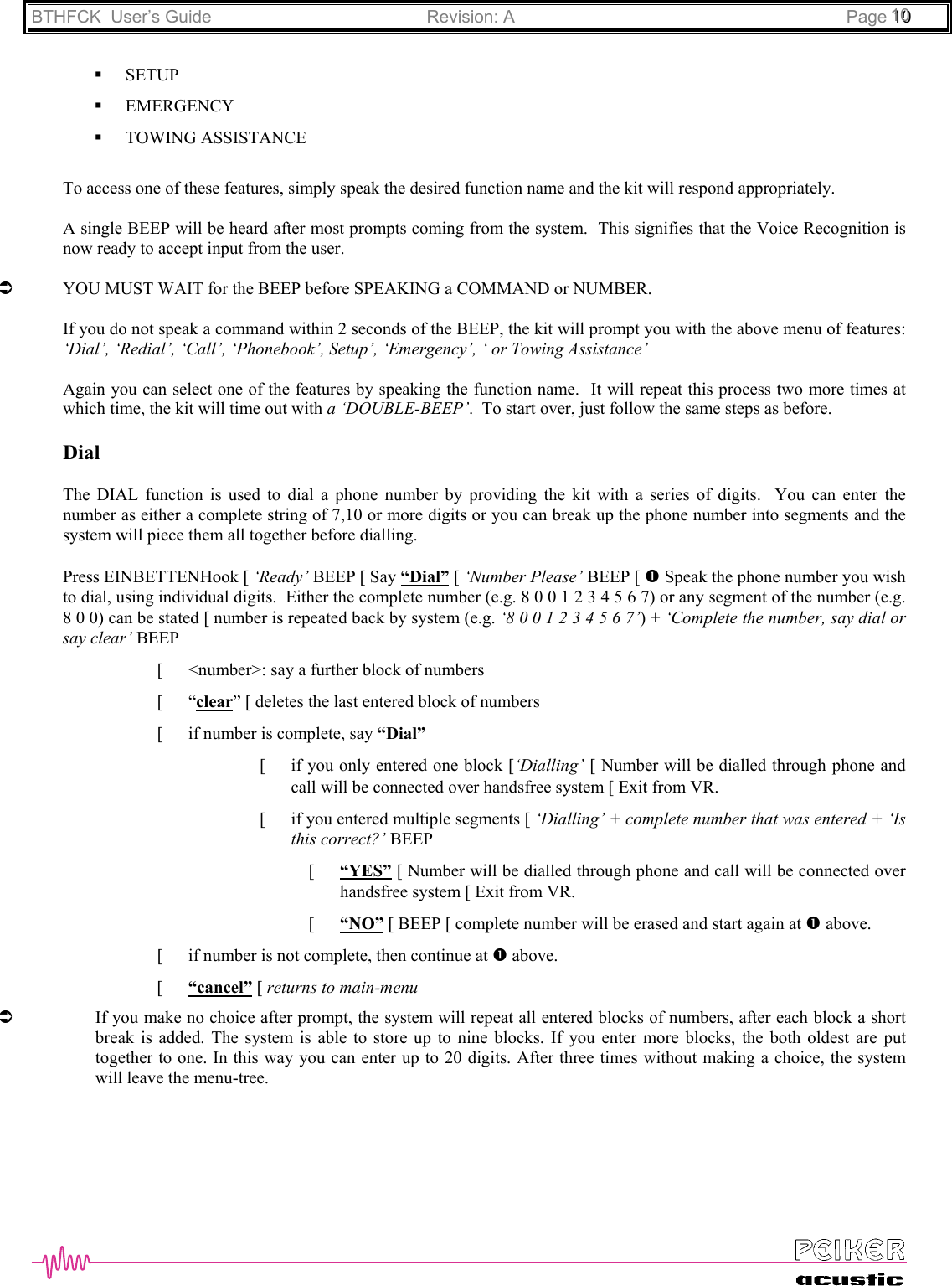 BTHFCK  User’s Guide Revision: A Page 111000 SETUP EMERGENCY TOWING ASSISTANCETo access one of these features, simply speak the desired function name and the kit will respond appropriately.A single BEEP will be heard after most prompts coming from the system.  This signifies that the Voice Recognition isnow ready to accept input from the user.ÂYOU MUST WAIT for the BEEP before SPEAKING a COMMAND or NUMBER.If you do not speak a command within 2 seconds of the BEEP, the kit will prompt you with the above menu of features:‘Dial’, ‘Redial’, ‘Call’, ‘Phonebook’, Setup’, ‘Emergency’, ‘ or Towing Assistance’Again you can select one of the features by speaking the function name.  It will repeat this process two more times atwhich time, the kit will time out with a ‘DOUBLE-BEEP’.  To start over, just follow the same steps as before.DialThe DIAL function is used to dial a phone number by providing the kit with a series of digits.  You can enter thenumber as either a complete string of 7,10 or more digits or you can break up the phone number into segments and thesystem will piece them all together before dialling.Press EINBETTENHook [ ‘Ready’ BEEP [ Say “Dial” [ ‘Number Please’ BEEP [ n Speak the phone number you wishto dial, using individual digits.  Either the complete number (e.g. 8 0 0 1 2 3 4 5 6 7) or any segment of the number (e.g.8 0 0) can be stated [ number is repeated back by system (e.g. ‘8 0 0 1 2 3 4 5 6 7’) + ‘Complete the number, say dial orsay clear’ BEEP[ &lt;number&gt;: say a further block of numbers[ “clear” [ deletes the last entered block of numbers[ if number is complete, say “Dial”[if you only entered one block [‘Dialling’ [ Number will be dialled through phone andcall will be connected over handsfree system [ Exit from VR.[if you entered multiple segments [ ‘Dialling’ + complete number that was entered + ‘Isthis correct?’ BEEP[“YES” [ Number will be dialled through phone and call will be connected overhandsfree system [ Exit from VR.[“NO” [ BEEP [ complete number will be erased and start again at n above.[ if number is not complete, then continue at n above.[ “cancel” [ returns to main-menuÂIf you make no choice after prompt, the system will repeat all entered blocks of numbers, after each block a shortbreak is added. The system is able to store up to nine blocks. If you enter more blocks, the both oldest are puttogether to one. In this way you can enter up to 20 digits. After three times without making a choice, the systemwill leave the menu-tree.