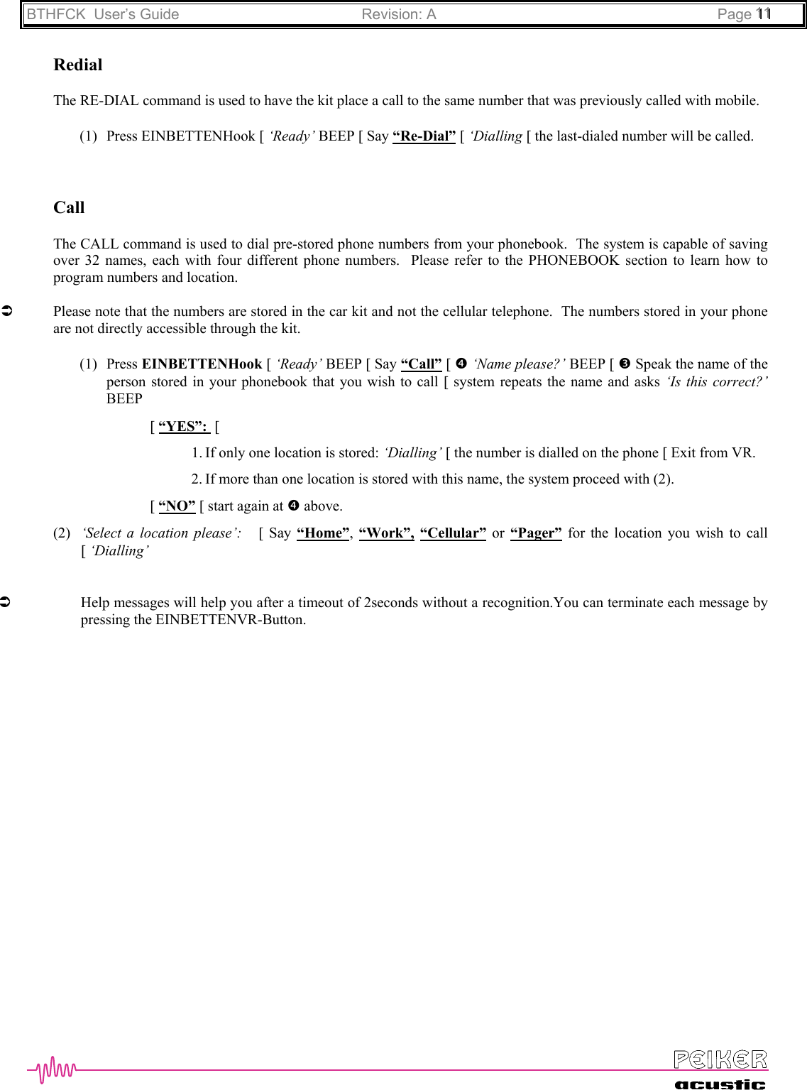 BTHFCK  User’s Guide Revision: A Page 111111RedialThe RE-DIAL command is used to have the kit place a call to the same number that was previously called with mobile.(1) Press EINBETTENHook [ ‘Ready’ BEEP [ Say “Re-Dial” [ ‘Dialling [ the last-dialed number will be called.CallThe CALL command is used to dial pre-stored phone numbers from your phonebook.  The system is capable of savingover 32 names, each with four different phone numbers.  Please refer to the PHONEBOOK section to learn how toprogram numbers and location.ÂPlease note that the numbers are stored in the car kit and not the cellular telephone.  The numbers stored in your phoneare not directly accessible through the kit.(1) Press EINBETTENHook [ ‘Ready’ BEEP [ Say “Call” [ q ‘Name please?’ BEEP [ p Speak the name of theperson stored in your phonebook that you wish to call [ system repeats the name and asks ‘Is this correct?’BEEP[ “YES”:  [1. If only one location is stored: ‘Dialling’ [ the number is dialled on the phone [ Exit from VR.2. If more than one location is stored with this name, the system proceed with (2).[ “NO” [ start again at q above.(2) ‘Select a location please’:   [ Say “Home”,  “Work”, “Cellular” or “Pager” for the location you wish to call[ ‘Dialling’ÂHelp messages will help you after a timeout of 2seconds without a recognition.You can terminate each message bypressing the EINBETTENVR-Button.