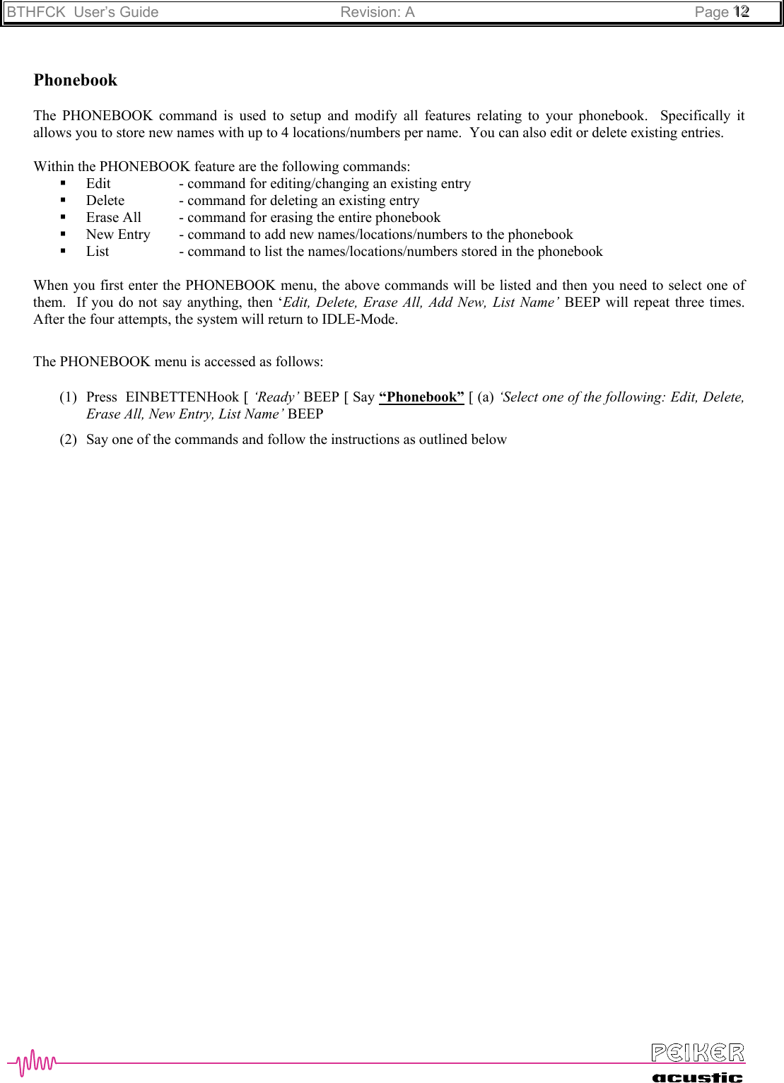 BTHFCK  User’s Guide Revision: A Page 111222PhonebookThe PHONEBOOK command is used to setup and modify all features relating to your phonebook.  Specifically itallows you to store new names with up to 4 locations/numbers per name.  You can also edit or delete existing entries.Within the PHONEBOOK feature are the following commands: Edit - command for editing/changing an existing entry Delete - command for deleting an existing entry Erase All - command for erasing the entire phonebook New Entry - command to add new names/locations/numbers to the phonebook List - command to list the names/locations/numbers stored in the phonebookWhen you first enter the PHONEBOOK menu, the above commands will be listed and then you need to select one ofthem.  If you do not say anything, then ‘Edit, Delete, Erase All, Add New, List Name’ BEEP will repeat three times.After the four attempts, the system will return to IDLE-Mode.The PHONEBOOK menu is accessed as follows:(1) Press  EINBETTENHook [ ‘Ready’ BEEP [ Say “Phonebook” [ (a) ‘Select one of the following: Edit, Delete,Erase All, New Entry, List Name’ BEEP(2) Say one of the commands and follow the instructions as outlined below