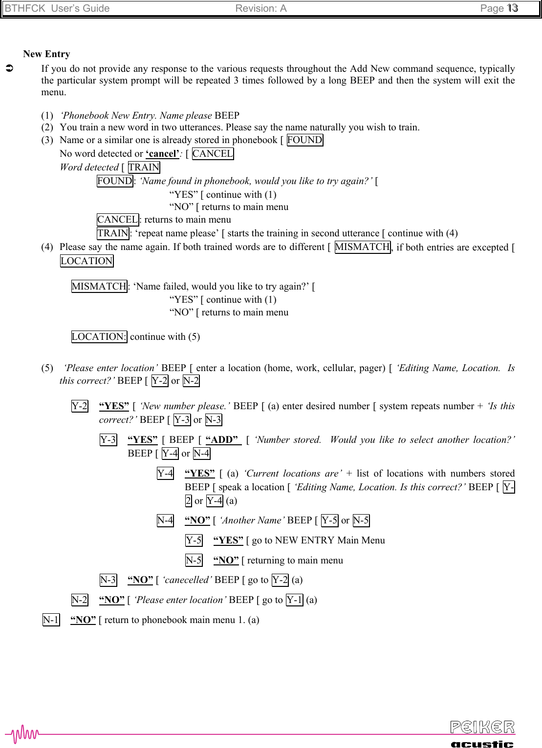 BTHFCK  User’s Guide Revision: A Page 111333New EntryÂIf you do not provide any response to the various requests throughout the Add New command sequence, typicallythe particular system prompt will be repeated 3 times followed by a long BEEP and then the system will exit themenu.(1) ‘Phonebook New Entry. Name please BEEP(2) You train a new word in two utterances. Please say the name naturally you wish to train.(3) Name or a similar one is already stored in phonebook [ FOUNDNo word detected or ‘cancel’: [ CANCELWord detected [ TRAINFOUND : ‘Name found in phonebook, would you like to try again?’ [“YES” [ continue with (1)“NO” [ returns to main menuCANCEL: returns to main menuTRAIN : ‘repeat name please’ [ starts the training in second utterance [ continue with (4)(4) Please say the name again. If both trained words are to different [ MISMATCH , if both entries are excepted [LOCATIONMISMATCH : ‘Name failed, would you like to try again?’ [“YES” [ continue with (1)“NO” [ returns to main menuLOCATION: continue with (5)(5)  ‘Please enter location’ BEEP [ enter a location (home, work, cellular, pager) [ ‘Editing Name, Location.  Isthis correct?’ BEEP [ Y-2  or N-2Y-2 “YES” [ ‘New number please.’ BEEP [ (a) enter desired number [ system repeats number + ‘Is thiscorrect?’ BEEP [ Y-3 or N-3Y-3 “YES” [ BEEP [ “ADD”   [ ‘Number stored.  Would you like to select another location?’BEEP [ Y-4  or N-4Y-4 “YES” [ (a) ‘Current locations are’ + list of locations with numbers storedBEEP [ speak a location [ ‘Editing Name, Location. Is this correct?’ BEEP [ Y-2 or Y-4 (a)N-4 “NO” [ ‘Another Name’ BEEP [ Y-5 or N-5Y-5 “YES” [ go to NEW ENTRY Main MenuN-5 “NO” [ returning to main menuN-3 “NO” [ ‘canecelled’ BEEP [ go to Y-2 (a)N-2 “NO” [ ‘Please enter location’ BEEP [ go to  Y-1  (a)N-1 “NO” [ return to phonebook main menu 1. (a)