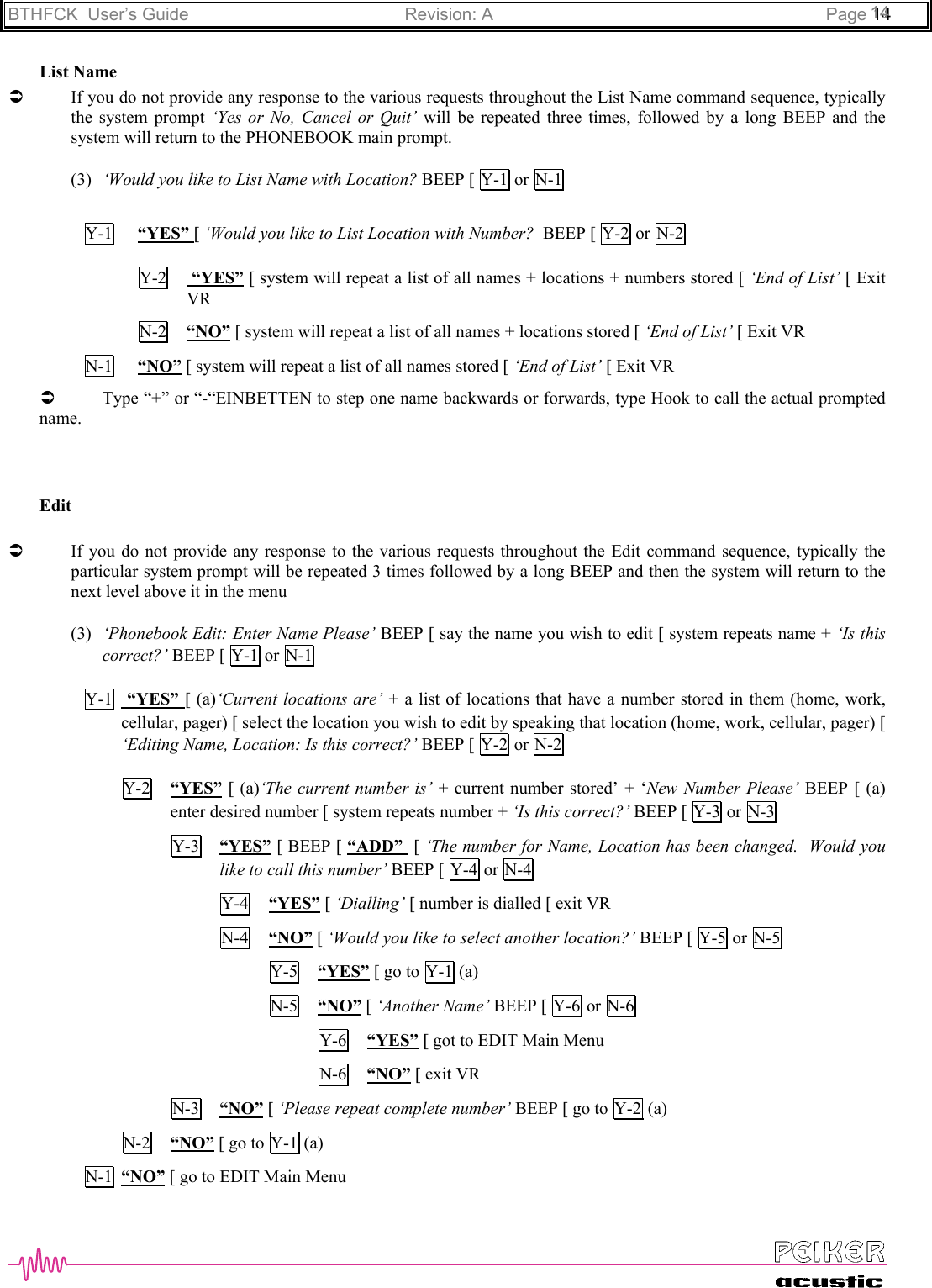 BTHFCK  User’s Guide Revision: A Page 111444List NameÂIf you do not provide any response to the various requests throughout the List Name command sequence, typicallythe system prompt ‘Yes or No, Cancel or Quit’ will be repeated three times, followed by a long BEEP and thesystem will return to the PHONEBOOK main prompt.(3) ‘Would you like to List Name with Location? BEEP [ Y-1 or  N-1Y-1 “YES” [ ‘Would you like to List Location with Number?  BEEP [ Y-2 or  N-2Y-2  “YES” [ system will repeat a list of all names + locations + numbers stored [ ‘End of List’ [ ExitVRN-2 “NO” [ system will repeat a list of all names + locations stored [ ‘End of List’ [ Exit VRN-1 “NO” [ system will repeat a list of all names stored [ ‘End of List’ [ Exit VRÂType “+” or “-“EINBETTEN to step one name backwards or forwards, type Hook to call the actual promptedname.EditÂIf you do not provide any response to the various requests throughout the Edit command sequence, typically theparticular system prompt will be repeated 3 times followed by a long BEEP and then the system will return to thenext level above it in the menu(3) ‘Phonebook Edit: Enter Name Please’ BEEP [ say the name you wish to edit [ system repeats name + ‘Is thiscorrect?’ BEEP [ Y-1 or N-1Y-1  “YES” [ (a)‘Current locations are’ + a list of locations that have a number stored in them (home, work,cellular, pager) [ select the location you wish to edit by speaking that location (home, work, cellular, pager) [‘Editing Name, Location: Is this correct?’ BEEP [ Y-2  or N-2Y-2 “YES” [ (a)‘The current number is’ + current number stored’ + ‘New Number Please’ BEEP [ (a)enter desired number [ system repeats number + ‘Is this correct?’ BEEP [ Y-3 or  N-3Y-3 “YES” [ BEEP [ “ADD”  [ ‘The number for Name, Location has been changed.  Would youlike to call this number’ BEEP [ Y-4  or  N-4Y-4 “YES” [ ‘Dialling’ [ number is dialled [ exit VRN-4 “NO” [ ‘Would you like to select another location?’ BEEP [ Y-5  or  N-5Y-5 “YES” [ go to Y-1 (a)N-5 “NO” [ ‘Another Name’ BEEP [ Y-6 or N-6Y-6 “YES” [ got to EDIT Main MenuN-6 “NO” [ exit VRN-3 “NO” [ ‘Please repeat complete number’ BEEP [ go to Y-2  (a)N-2 “NO” [ go to Y-1  (a)N-1 “NO” [ go to EDIT Main Menu