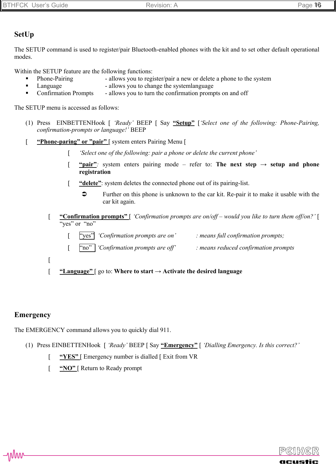 BTHFCK  User’s Guide Revision: A Page 111666SetUpThe SETUP command is used to register/pair Bluetooth-enabled phones with the kit and to set other default operationalmodes.Within the SETUP feature are the following functions: Phone-Pairing - allows you to register/pair a new or delete a phone to the system Language - allows you to change the systemlanguage Confirmation Prompts - allows you to turn the confirmation prompts on and offThe SETUP menu is accessed as follows:(1) Press  EINBETTENHook [ ‘Ready’ BEEP [ Say “Setup” [‘Select one of the following: Phone-Pairing,confirmation-prompts or language!’ BEEP[ “Phone-paring” or ”pair” [ system enters Pairing Menu [[ ‘Select one of the following: pair a phone or delete the current phone’[ “pair”:  system enters pairing mode – refer to: The next step → setup and phoneregistration[ “delete”: system deletes the connected phone out of its pairing-list.Â Further on this phone is unknown to the car kit. Re-pair it to make it usable with thecar kit again.[ “Confirmation prompts” [ ‘Confirmation prompts are on/off – would you like to turn them off/on?’ [“yes” or  “no”[ “yes”  ‘Confirmation prompts are on’ : means full confirmation prompts;[ “no”   ‘Confirmation prompts are off’  : means reduced confirmation prompts[ [ “Language” [ go to: Where to start → Activate the desired languageEmergencyThe EMERGENCY command allows you to quickly dial 911.(1) Press EINBETTENHook  [ ‘Ready’ BEEP [ Say “Emergency” [ ‘Dialling Emergency. Is this correct?’[ “YES” [ Emergency number is dialled [ Exit from VR[ “NO” [ Return to Ready prompt