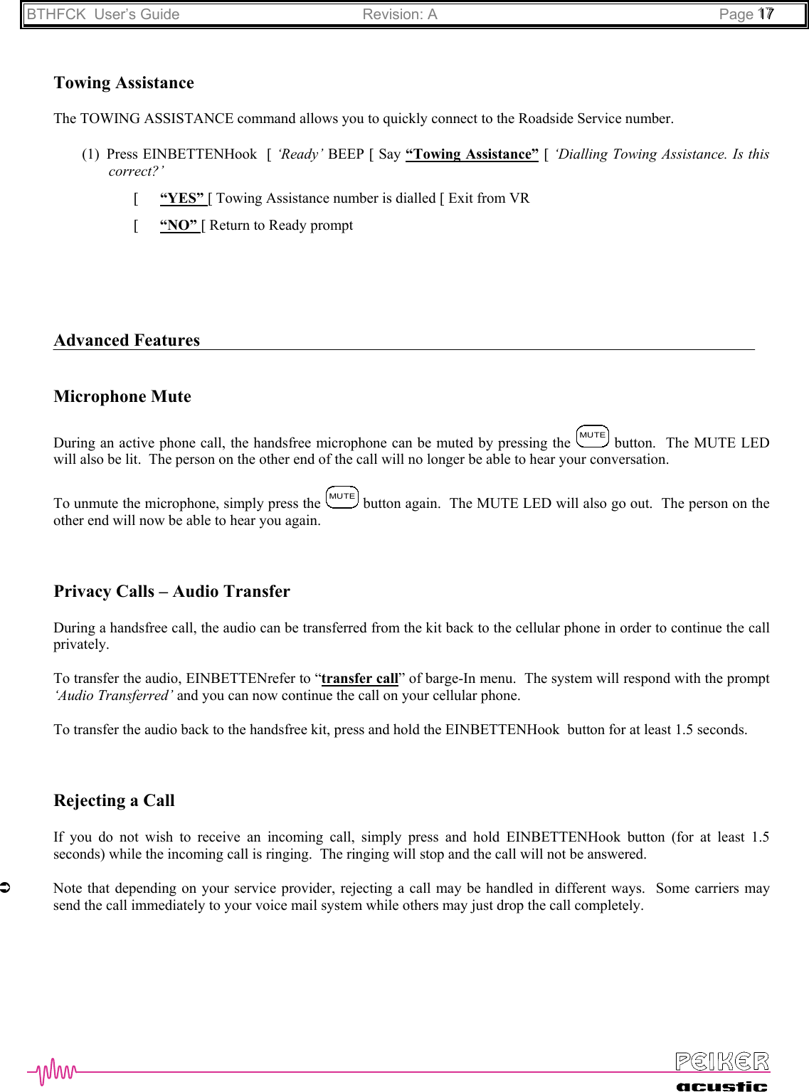 BTHFCK  User’s Guide Revision: A Page 111777Towing AssistanceThe TOWING ASSISTANCE command allows you to quickly connect to the Roadside Service number.(1) Press EINBETTENHook  [ ‘Ready’ BEEP [ Say “Towing Assistance” [ ‘Dialling Towing Assistance. Is thiscorrect?’[ “YES” [ Towing Assistance number is dialled [ Exit from VR[ “NO” [ Return to Ready promptAdvanced FeaturesMicrophone MuteDuring an active phone call, the handsfree microphone can be muted by pressing the MUTE button.  The MUTE LEDwill also be lit.  The person on the other end of the call will no longer be able to hear your conversation.To unmute the microphone, simply press the MUTE button again.  The MUTE LED will also go out.  The person on theother end will now be able to hear you again.Privacy Calls – Audio TransferDuring a handsfree call, the audio can be transferred from the kit back to the cellular phone in order to continue the callprivately.To transfer the audio, EINBETTENrefer to “transfer call” of barge-In menu.  The system will respond with the prompt‘Audio Transferred’ and you can now continue the call on your cellular phone.To transfer the audio back to the handsfree kit, press and hold the EINBETTENHook  button for at least 1.5 seconds.Rejecting a CallIf you do not wish to receive an incoming call, simply press and hold EINBETTENHook button (for at least 1.5seconds) while the incoming call is ringing.  The ringing will stop and the call will not be answered.ÂNote that depending on your service provider, rejecting a call may be handled in different ways.  Some carriers maysend the call immediately to your voice mail system while others may just drop the call completely.