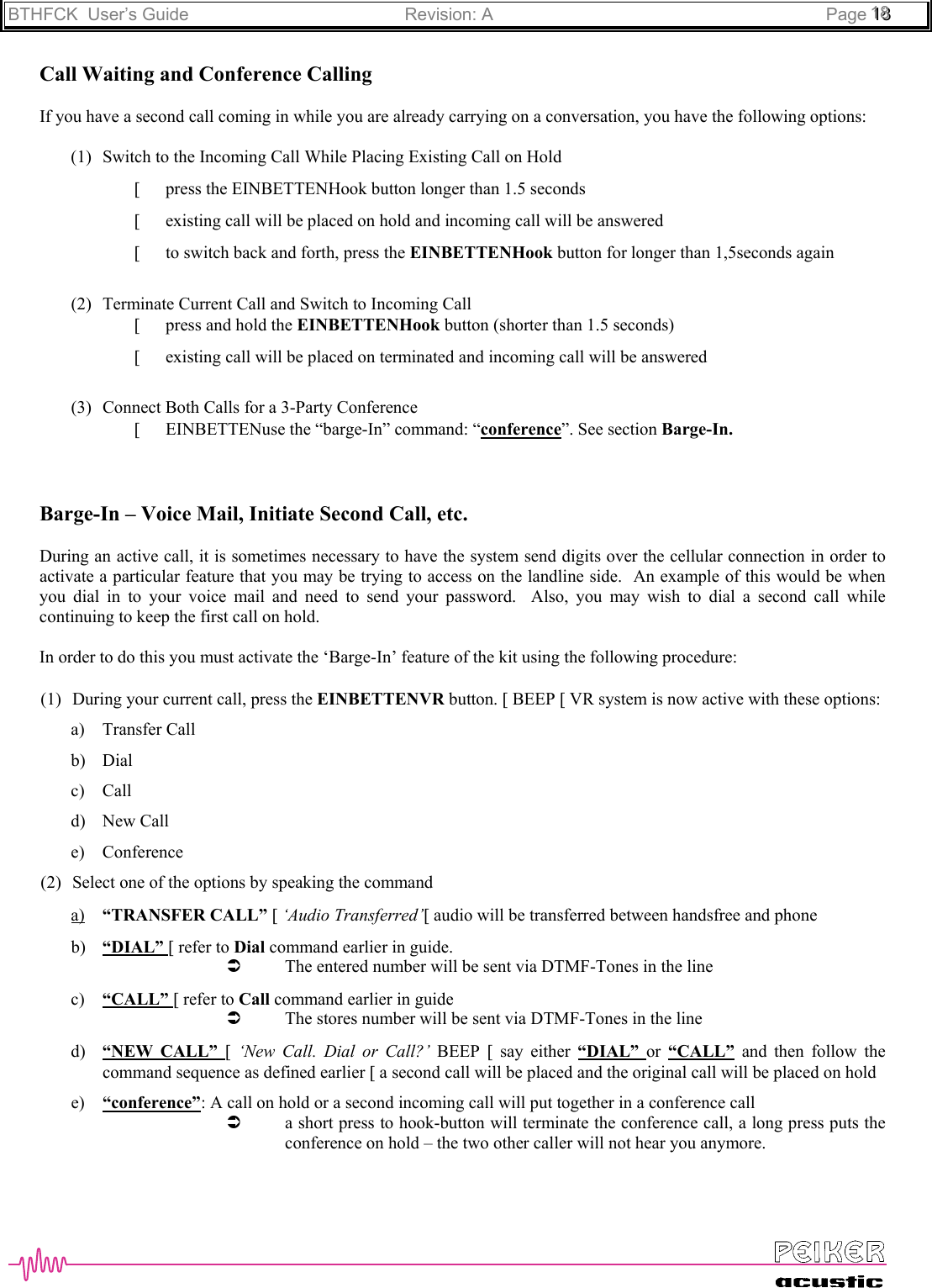 BTHFCK  User’s Guide Revision: A Page 111888Call Waiting and Conference CallingIf you have a second call coming in while you are already carrying on a conversation, you have the following options:(1) Switch to the Incoming Call While Placing Existing Call on Hold[ press the EINBETTENHook button longer than 1.5 seconds[ existing call will be placed on hold and incoming call will be answered[ to switch back and forth, press the EINBETTENHook button for longer than 1,5seconds again(2) Terminate Current Call and Switch to Incoming Call[ press and hold the EINBETTENHook button (shorter than 1.5 seconds)[ existing call will be placed on terminated and incoming call will be answered(3) Connect Both Calls for a 3-Party Conference[ EINBETTENuse the “barge-In” command: “conference”. See section Barge-In.Barge-In – Voice Mail, Initiate Second Call, etc.During an active call, it is sometimes necessary to have the system send digits over the cellular connection in order toactivate a particular feature that you may be trying to access on the landline side.  An example of this would be whenyou dial in to your voice mail and need to send your password.  Also, you may wish to dial a second call whilecontinuing to keep the first call on hold.In order to do this you must activate the ‘Barge-In’ feature of the kit using the following procedure:(1) During your current call, press the EINBETTENVR button. [ BEEP [ VR system is now active with these options:a) Transfer Callb) Dialc) Calld) New Calle) Conference(2) Select one of the options by speaking the commanda) “TRANSFER CALL” [ ‘Audio Transferred’[ audio will be transferred between handsfree and phoneb) “DIAL” [ refer to Dial command earlier in guide.Â The entered number will be sent via DTMF-Tones in the linec) “CALL” [ refer to Call command earlier in guideÂ The stores number will be sent via DTMF-Tones in the lined) “NEW CALL” [ ‘New Call. Dial or Call?’ BEEP  [ say either “DIAL”  or  “CALL” and then follow thecommand sequence as defined earlier [ a second call will be placed and the original call will be placed on holde) “conference”: A call on hold or a second incoming call will put together in a conference callÂ a short press to hook-button will terminate the conference call, a long press puts theconference on hold – the two other caller will not hear you anymore.