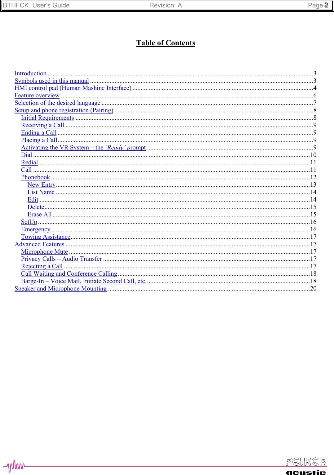 BTHFCK  User’s Guide Revision: A Page 222Table of ContentsIntroduction ...................................................................................................................................................................3Symbols used in this manual .........................................................................................................................................3HMI control pad (Human Mashine Interface) ...............................................................................................................4Feature overview ...........................................................................................................................................................6Selection of the desired language ..................................................................................................................................7Setup and phone registration (Pairing) ..........................................................................................................................8Initial Requirements ..................................................................................................................................................8Receiving a Call.........................................................................................................................................................9Ending a Call .............................................................................................................................................................9Placing a Call.............................................................................................................................................................9Activating the VR System – the ‘Ready’ prompt ......................................................................................................9Dial ..........................................................................................................................................................................10Redial.......................................................................................................................................................................11Call ..........................................................................................................................................................................11Phonebook ...............................................................................................................................................................12New Entry............................................................................................................................................................13List Name ............................................................................................................................................................14Edit ......................................................................................................................................................................14Delete...................................................................................................................................................................15Erase All ..............................................................................................................................................................15SetUp .......................................................................................................................................................................16Emergency...............................................................................................................................................................16Towing Assistance...................................................................................................................................................17Advanced Features ......................................................................................................................................................17Microphone Mute ....................................................................................................................................................17Privacy Calls – Audio Transfer ...............................................................................................................................17Rejecting a Call .......................................................................................................................................................17Call Waiting and Conference Calling......................................................................................................................18Barge-In – Voice Mail, Initiate Second Call, etc.....................................................................................................18Speaker and Microphone Mounting ............................................................................................................................20