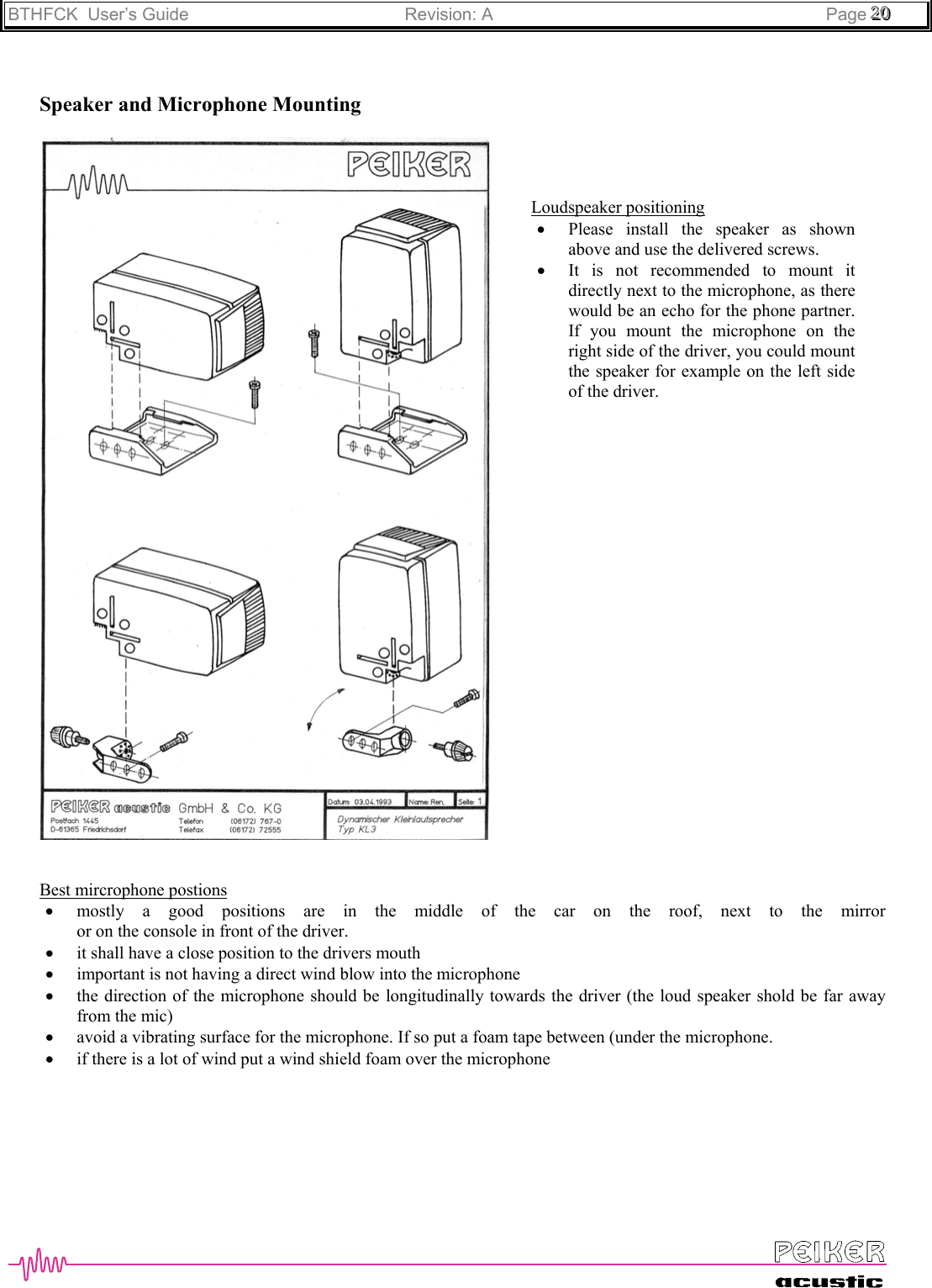 BTHFCK  User’s Guide Revision: A Page 222000Speaker and Microphone MountingBest mircrophone postions• mostly a good positions are in the middle of the car on the roof, next to the mirroror on the console in front of the driver.• it shall have a close position to the drivers mouth• important is not having a direct wind blow into the microphone• the direction of the microphone should be longitudinally towards the driver (the loud speaker shold be far awayfrom the mic)• avoid a vibrating surface for the microphone. If so put a foam tape between (under the microphone.• if there is a lot of wind put a wind shield foam over the microphoneLoudspeaker positioning• Please install the speaker as shownabove and use the delivered screws.• It is not recommended to mount itdirectly next to the microphone, as therewould be an echo for the phone partner.If you mount the microphone on theright side of the driver, you could mountthe speaker for example on the left sideof the driver.