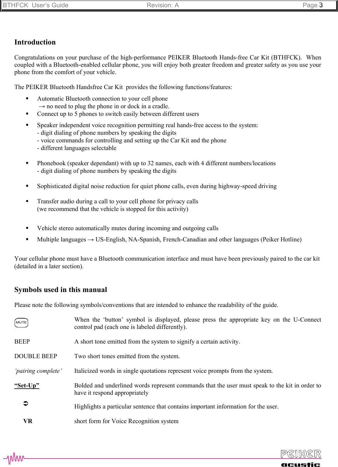 BTHFCK  User’s Guide Revision: A Page 333IntroductionCongratulations on your purchase of the high-performance PEIKER Bluetooth Hands-free Car Kit (BTHFCK).  Whencoupled with a Bluetooth-enabled cellular phone, you will enjoy both greater freedom and greater safety as you use yourphone from the comfort of your vehicle.The PEIKER Bluetooth Handsfree Car Kit  provides the following functions/features: Automatic Bluetooth connection to your cell phone → no need to plug the phone in or dock in a cradle. Connect up to 5 phones to switch easily between different users Speaker independent voice recognition permitting real hands-free access to the system:- digit dialing of phone numbers by speaking the digits- voice commands for controlling and setting up the Car Kit and the phone- different languages selectable Phonebook (speaker dependant) with up to 32 names, each with 4 different numbers/locations- digit dialing of phone numbers by speaking the digits Sophisticated digital noise reduction for quiet phone calls, even during highway-speed driving Transfer audio during a call to your cell phone for privacy calls(we recommend that the vehicle is stopped for this activity) Vehicle stereo automatically mutes during incoming and outgoing calls Multiple languages → US-English, NA-Spanish, French-Canadian and other languages (Peiker Hotline)Your cellular phone must have a Bluetooth communication interface and must have been previously paired to the car kit(detailed in a later section).Symbols used in this manualPlease note the following symbols/conventions that are intended to enhance the readability of the guide.When the ‘button’ symbol is displayed, please press the appropriate key on the U-Connectcontrol pad (each one is labeled differently).BEEP  A short tone emitted from the system to signify a certain activity.DOUBLE BEEP Two short tones emitted from the system.‘pairing complete’  Italicized words in single quotations represent voice prompts from the system.“Set-Up”  Bolded and underlined words represent commands that the user must speak to the kit in order tohave it respond appropriatelyHighlights a particular sentence that contains important information for the user.VR short form for Voice Recognition systemÂMUTE