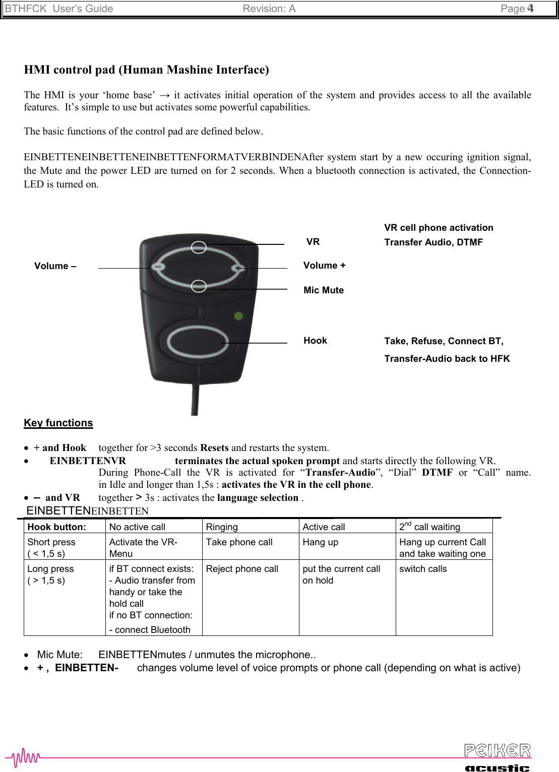 BTHFCK  User’s Guide Revision: A Page 444HMI control pad (Human Mashine Interface)The HMI is your ‘home base’ → it activates initial operation of the system and provides access to all the availablefeatures.  It’s simple to use but activates some powerful capabilities.The basic functions of the control pad are defined below.EINBETTENEINBETTENEINBETTENFORMATVERBINDENAfter system start by a new occuring ignition signal,the Mute and the power LED are turned on for 2 seconds. When a bluetooth connection is activated, the Connection-LED is turned on.Key functions•  + and Hook together for &gt;3 seconds Resets and restarts the system.•        EINBETTENVR terminates the actual spoken prompt and starts directly the following VR.During Phone-Call the VR is activated for “Transfer-Audio”, “Dial” DTMF or “Call” name.in Idle and longer than 1,5s : activates the VR in the cell phone.•  –  and VR together &gt; 3s : activates the language selection . EINBETTENEINBETTENHook button: No active call Ringing Active call 2nd call waitingShort press( &lt; 1,5 s)Activate the VR-MenuTake phone call Hang up Hang up current Calland take waiting oneLong press( &gt; 1,5 s)if BT connect exists:- Audio transfer fromhandy or take thehold callif no BT connection:- connect BluetoothReject phone call put the current callon holdswitch calls•   Mic Mute: EINBETTENmutes / unmutes the microphone..•   + ,  EINBETTEN-   changes volume level of voice prompts or phone call (depending on what is active)Volume +Volume –HookMic MuteVR Transfer Audio, DTMFTake, Refuse, Connect BT,Transfer-Audio back to HFKVR cell phone activation