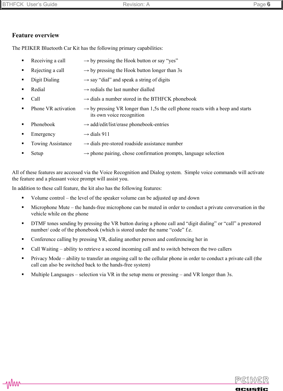 BTHFCK  User’s Guide Revision: A Page 666Feature overviewThe PEIKER Bluetooth Car Kit has the following primary capabilities: Receiving a call → by pressing the Hook button or say “yes” Rejecting a call → by pressing the Hook button longer than 3s Digit Dialing → say “dial” and speak a string of digits Redial  → redials the last number dialled Call → dials a number stored in the BTHFCK phonebook Phone VR activation → by pressing VR longer than 1,5s the cell phone reacts with a beep and starts     its own voice recognition Phonebook → add/edit/list/erase phonebook-entries Emergency → dials 911 Towing Assistance → dials pre-stored roadside assistance number Setup → phone pairing, chose confirmation prompts, language selectionAll of these features are accessed via the Voice Recognition and Dialog system.  Simple voice commands will activatethe feature and a pleasant voice prompt will assist you.In addition to these call feature, the kit also has the following features: Volume control – the level of the speaker volume can be adjusted up and down Microphone Mute – the hands-free microphone can be muted in order to conduct a private conversation in thevehicle while on the phone DTMF tones sending by pressing the VR button during a phone call and “digit dialing” or “call” a prestorednumber/ code of the phonebook (which is stored under the name “code” f.e. Conference calling by pressing VR, dialing another person and conferencing her in Call Waiting – ability to retrieve a second incoming call and to switch between the two callers Privacy Mode – ability to transfer an ongoing call to the cellular phone in order to conduct a private call (thecall can also be switched back to the hands-free system) Multiple Languages – selection via VR in the setup menu or pressing – and VR longer than 3s.