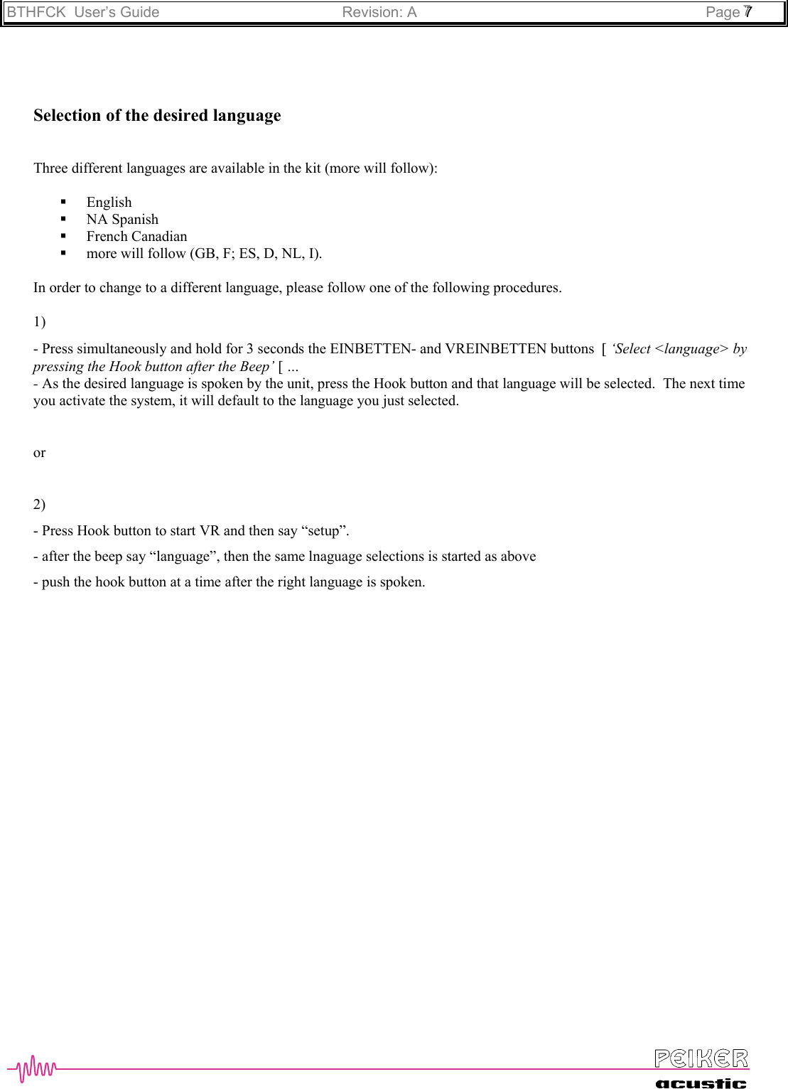 BTHFCK  User’s Guide Revision: A Page 777Selection of the desired languageThree different languages are available in the kit (more will follow): English NA Spanish French Canadian more will follow (GB, F; ES, D, NL, I).In order to change to a different language, please follow one of the following procedures.1)- Press simultaneously and hold for 3 seconds the EINBETTEN- and VREINBETTEN buttons  [ ‘Select &lt;language&gt; bypressing the Hook button after the Beep’ [ …- As the desired language is spoken by the unit, press the Hook button and that language will be selected.  The next timeyou activate the system, it will default to the language you just selected.or2)- Press Hook button to start VR and then say “setup”.- after the beep say “language”, then the same lnaguage selections is started as above- push the hook button at a time after the right language is spoken.