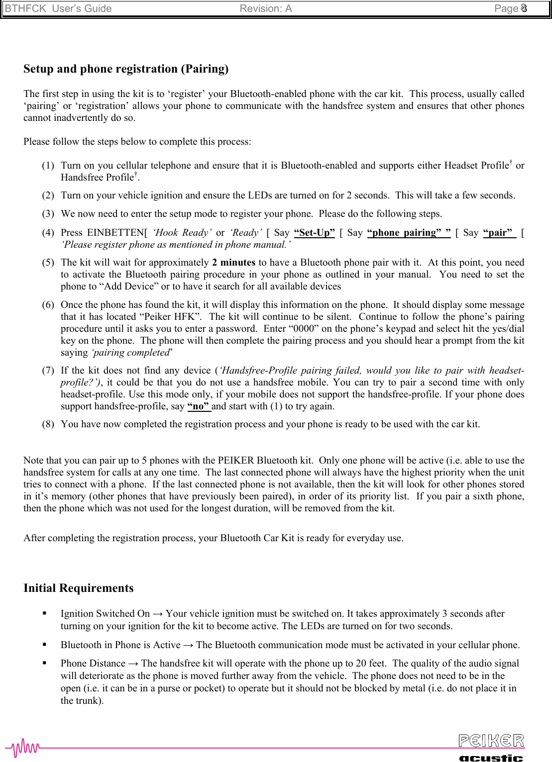 BTHFCK  User’s Guide Revision: A Page 888Setup and phone registration (Pairing)The first step in using the kit is to ‘register’ your Bluetooth-enabled phone with the car kit.  This process, usually called‘pairing’ or ‘registration’ allows your phone to communicate with the handsfree system and ensures that other phonescannot inadvertently do so.Please follow the steps below to complete this process:(1) Turn on you cellular telephone and ensure that it is Bluetooth-enabled and supports either Headset Profile† orHandsfree Profile†.(2) Turn on your vehicle ignition and ensure the LEDs are turned on for 2 seconds.  This will take a few seconds.(3) We now need to enter the setup mode to register your phone.  Please do the following steps.(4) Press EINBETTEN[ ‘Hook Ready’ or ‘Ready’ [ Say “Set-Up” [ Say “phone pairing” ” [ Say “pair”   [‘Please register phone as mentioned in phone manual.’(5) The kit will wait for approximately 2 minutes to have a Bluetooth phone pair with it.  At this point, you needto activate the Bluetooth pairing procedure in your phone as outlined in your manual.  You need to set thephone to “Add Device” or to have it search for all available devices(6) Once the phone has found the kit, it will display this information on the phone.  It should display some messagethat it has located “Peiker HFK”.  The kit will continue to be silent.  Continue to follow the phone’s pairingprocedure until it asks you to enter a password.  Enter “0000” on the phone’s keypad and select hit the yes/dialkey on the phone.  The phone will then complete the pairing process and you should hear a prompt from the kitsaying ‘pairing completed’(7) If the kit does not find any device (‘Handsfree-Profile pairing failed, would you like to pair with headset-profile?’), it could be that you do not use a handsfree mobile. You can try to pair a second time with onlyheadset-profile. Use this mode only, if your mobile does not support the handsfree-profile. If your phone doessupport handsfree-profile, say “no” and start with (1) to try again.(8) You have now completed the registration process and your phone is ready to be used with the car kit.Note that you can pair up to 5 phones with the PEIKER Bluetooth kit.  Only one phone will be active (i.e. able to use thehandsfree system for calls at any one time.  The last connected phone will always have the highest priority when the unittries to connect with a phone.  If the last connected phone is not available, then the kit will look for other phones storedin it’s memory (other phones that have previously been paired), in order of its priority list.  If you pair a sixth phone,then the phone which was not used for the longest duration, will be removed from the kit.After completing the registration process, your Bluetooth Car Kit is ready for everyday use.Initial Requirements Ignition Switched On → Your vehicle ignition must be switched on. It takes approximately 3 seconds afterturning on your ignition for the kit to become active. The LEDs are turned on for two seconds. Bluetooth in Phone is Active → The Bluetooth communication mode must be activated in your cellular phone. Phone Distance → The handsfree kit will operate with the phone up to 20 feet.  The quality of the audio signalwill deteriorate as the phone is moved further away from the vehicle.  The phone does not need to be in theopen (i.e. it can be in a purse or pocket) to operate but it should not be blocked by metal (i.e. do not place it inthe trunk).