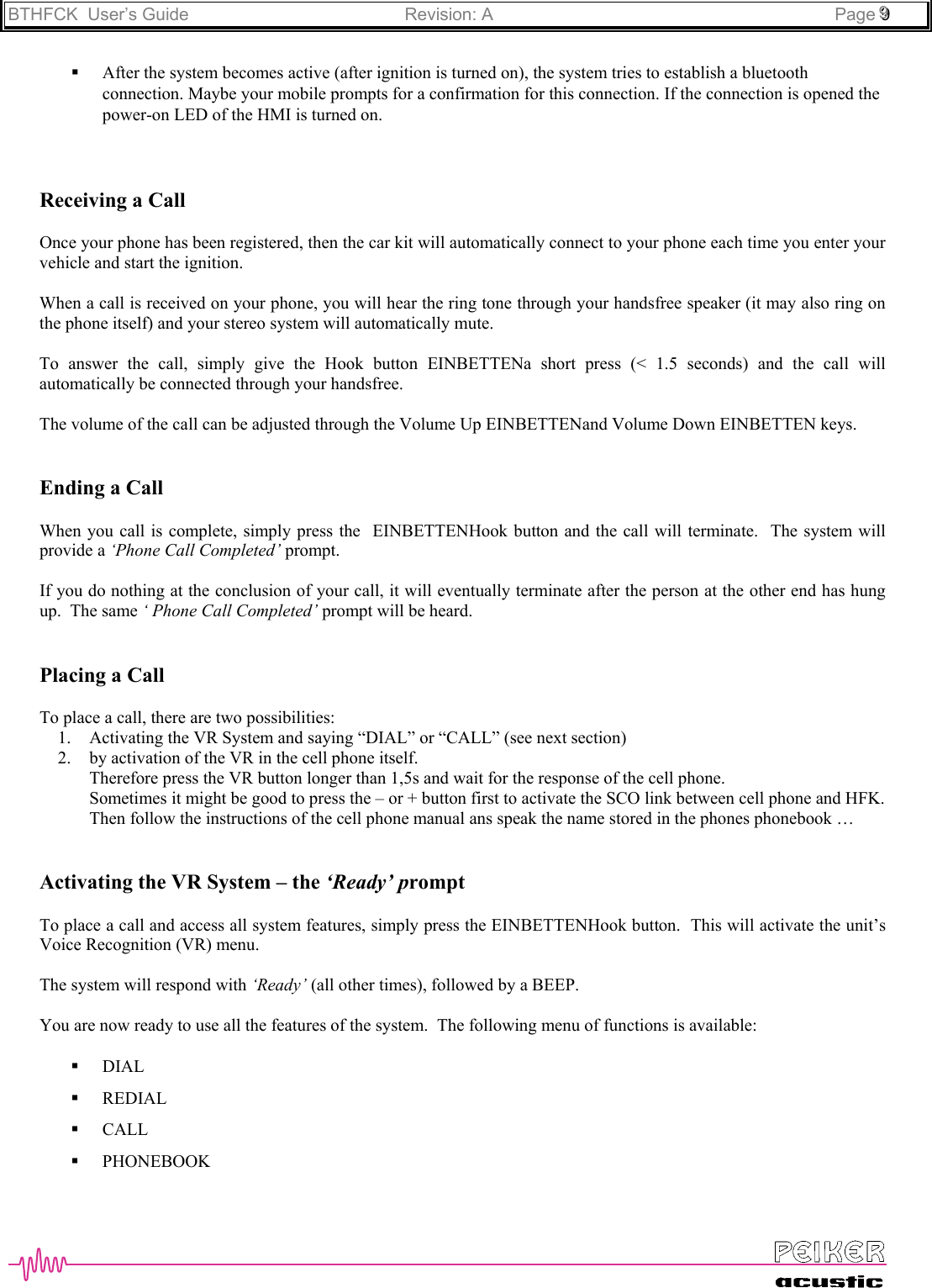 BTHFCK  User’s Guide Revision: A Page 999 After the system becomes active (after ignition is turned on), the system tries to establish a bluetoothconnection. Maybe your mobile prompts for a confirmation for this connection. If the connection is opened thepower-on LED of the HMI is turned on.Receiving a CallOnce your phone has been registered, then the car kit will automatically connect to your phone each time you enter yourvehicle and start the ignition.When a call is received on your phone, you will hear the ring tone through your handsfree speaker (it may also ring onthe phone itself) and your stereo system will automatically mute.To answer the call, simply give the Hook button EINBETTENa short press (&lt; 1.5 seconds) and the call willautomatically be connected through your handsfree.The volume of the call can be adjusted through the Volume Up EINBETTENand Volume Down EINBETTEN keys.Ending a CallWhen you call is complete, simply press the  EINBETTENHook button and the call will terminate.  The system willprovide a ‘Phone Call Completed’ prompt.If you do nothing at the conclusion of your call, it will eventually terminate after the person at the other end has hungup.  The same ‘ Phone Call Completed’ prompt will be heard.Placing a CallTo place a call, there are two possibilities:1. Activating the VR System and saying “DIAL” or “CALL” (see next section)2. by activation of the VR in the cell phone itself.Therefore press the VR button longer than 1,5s and wait for the response of the cell phone.Sometimes it might be good to press the – or + button first to activate the SCO link between cell phone and HFK.Then follow the instructions of the cell phone manual ans speak the name stored in the phones phonebook …Activating the VR System – the ‘Ready’ promptTo place a call and access all system features, simply press the EINBETTENHook button.  This will activate the unit’sVoice Recognition (VR) menu.The system will respond with ‘Ready’ (all other times), followed by a BEEP.You are now ready to use all the features of the system.  The following menu of functions is available: DIAL REDIAL CALL PHONEBOOK