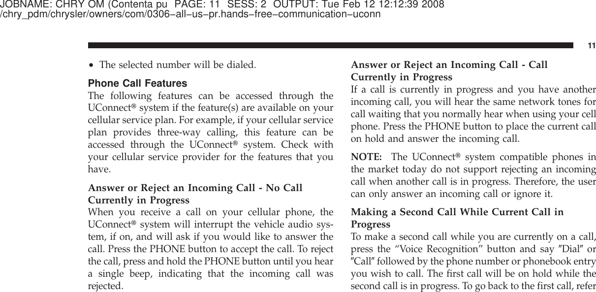 JOBNAME: CHRY OM (Contenta pu PAGE: 11 SESS: 2 OUTPUT: Tue Feb 12 12:12:39 2008/chry_pdm/chrysler/owners/com/0306−all−us−pr.hands−free−communication−uconn•The selected number will be dialed.Phone Call FeaturesThe following features can be accessed through theUConnect௡system if the feature(s) are available on yourcellular service plan. For example, if your cellular serviceplan provides three-way calling, this feature can beaccessed through the UConnect௡system. Check withyour cellular service provider for the features that youhave.Answer or Reject an Incoming Call - No CallCurrently in ProgressWhen you receive a call on your cellular phone, theUConnect௡system will interrupt the vehicle audio sys-tem, if on, and will ask if you would like to answer thecall. Press the PHONE button to accept the call. To rejectthe call, press and hold the PHONE button until you heara single beep, indicating that the incoming call wasrejected.Answer or Reject an Incoming Call - CallCurrently in ProgressIf a call is currently in progress and you have anotherincoming call, you will hear the same network tones forcall waiting that you normally hear when using your cellphone. Press the PHONE button to place the current callon hold and answer the incoming call.NOTE: The UConnect௡system compatible phones inthe market today do not support rejecting an incomingcall when another call is in progress. Therefore, the usercan only answer an incoming call or ignore it.Making a Second Call While Current Call inProgressTo make a second call while you are currently on a call,press the “Voice Recognition” button and say ЉDialЉorЉCallЉfollowed by the phone number or phonebook entryyou wish to call. The first call will be on hold while thesecond call is in progress. To go back to the first call, refer11