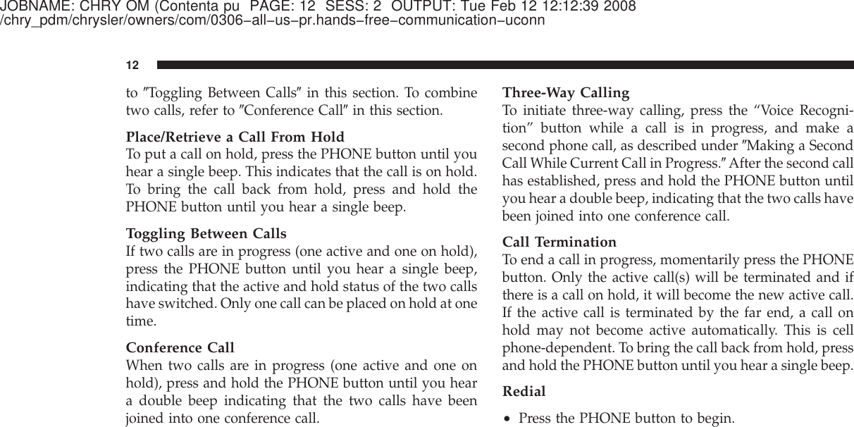 JOBNAME: CHRY OM (Contenta pu PAGE: 12 SESS: 2 OUTPUT: Tue Feb 12 12:12:39 2008/chry_pdm/chrysler/owners/com/0306−all−us−pr.hands−free−communication−uconnto ЉToggling Between CallsЉin this section. To combinetwo calls, refer to ЉConference CallЉin this section.Place/Retrieve a Call From HoldTo put a call on hold, press the PHONE button until youhear a single beep. This indicates that the call is on hold.To bring the call back from hold, press and hold thePHONE button until you hear a single beep.Toggling Between CallsIf two calls are in progress (one active and one on hold),press the PHONE button until you hear a single beep,indicating that the active and hold status of the two callshave switched. Only one call can be placed on hold at onetime.Conference CallWhen two calls are in progress (one active and one onhold), press and hold the PHONE button until you heara double beep indicating that the two calls have beenjoined into one conference call.Three-Way CallingTo initiate three-way calling, press the “Voice Recogni-tion” button while a call is in progress, and make asecond phone call, as described under ЉMaking a SecondCall While Current Call in Progress.ЉAfter the second callhas established, press and hold the PHONE button untilyou hear a double beep, indicating that the two calls havebeen joined into one conference call.Call TerminationTo end a call in progress, momentarily press the PHONEbutton. Only the active call(s) will be terminated and ifthere is a call on hold, it will become the new active call.If the active call is terminated by the far end, a call onhold may not become active automatically. This is cellphone-dependent. To bring the call back from hold, pressand hold the PHONE button until you hear a single beep.Redial•Press the PHONE button to begin.12