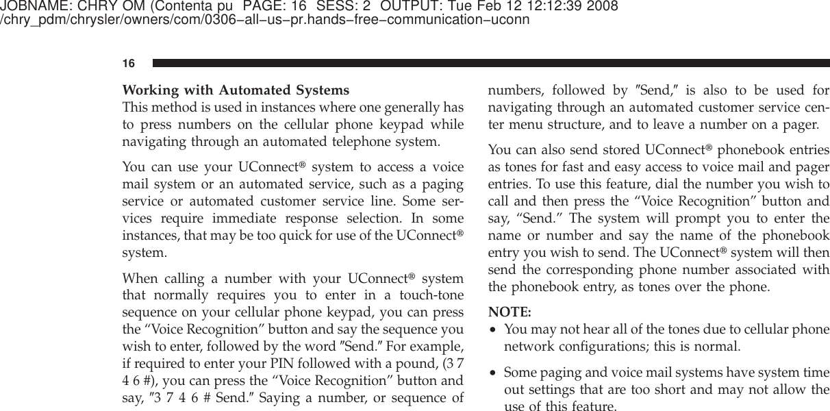 JOBNAME: CHRY OM (Contenta pu PAGE: 16 SESS: 2 OUTPUT: Tue Feb 12 12:12:39 2008/chry_pdm/chrysler/owners/com/0306−all−us−pr.hands−free−communication−uconnWorking with Automated SystemsThis method is used in instances where one generally hasto press numbers on the cellular phone keypad whilenavigating through an automated telephone system.You can use your UConnect௡system to access a voicemail system or an automated service, such as a pagingservice or automated customer service line. Some ser-vices require immediate response selection. In someinstances, that may be too quick for use of the UConnect௡system.When calling a number with your UConnect௡systemthat normally requires you to enter in a touch-tonesequence on your cellular phone keypad, you can pressthe “Voice Recognition” button and say the sequence youwish to enter, followed by the word ЉSend.ЉFor example,if required to enter your PIN followed with a pound, (3 74 6 #), you can press the “Voice Recognition” button andsay, Љ3746#Send.ЉSaying a number, or sequence ofnumbers, followed by ЉSend,Љis also to be used fornavigating through an automated customer service cen-ter menu structure, and to leave a number on a pager.You can also send stored UConnect௡phonebook entriesas tones for fast and easy access to voice mail and pagerentries. To use this feature, dial the number you wish tocall and then press the “Voice Recognition” button andsay, “Send.” The system will prompt you to enter thename or number and say the name of the phonebookentry you wish to send. The UConnect௡system will thensend the corresponding phone number associated withthe phonebook entry, as tones over the phone.NOTE:•You may not hear all of the tones due to cellular phonenetwork configurations; this is normal.•Some paging and voice mail systems have system timeout settings that are too short and may not allow theuse of this feature.16