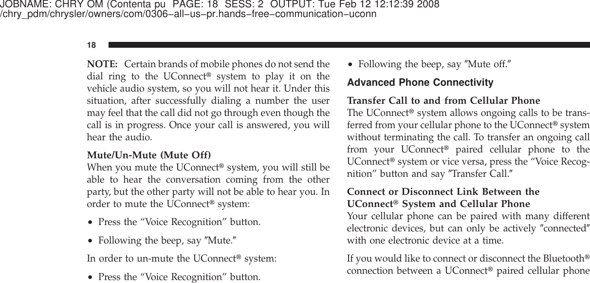 JOBNAME: CHRY OM (Contenta pu PAGE: 18 SESS: 2 OUTPUT: Tue Feb 12 12:12:39 2008/chry_pdm/chrysler/owners/com/0306−all−us−pr.hands−free−communication−uconnNOTE: Certain brands of mobile phones do not send thedial ring to the UConnect௡system to play it on thevehicle audio system, so you will not hear it. Under thissituation, after successfully dialing a number the usermay feel that the call did not go through even though thecall is in progress. Once your call is answered, you willhear the audio.Mute/Un-Mute (Mute Off)When you mute the UConnect௡system, you will still beable to hear the conversation coming from the otherparty, but the other party will not be able to hear you. Inorder to mute the UConnect௡system:•Press the “Voice Recognition” button.•Following the beep, say ЉMute.ЉIn order to un-mute the UConnect௡system:•Press the “Voice Recognition” button.•Following the beep, say ЉMute off.ЉAdvanced Phone ConnectivityTransfer Call to and from Cellular PhoneThe UConnect௡system allows ongoing calls to be trans-ferred from your cellular phone to the UConnect௡systemwithout terminating the call. To transfer an ongoing callfrom your UConnect௡paired cellular phone to theUConnect௡system or vice versa, press the “Voice Recog-nition” button and say ЉTransfer Call.ЉConnect or Disconnect Link Between theUConnect௡System and Cellular PhoneYour cellular phone can be paired with many differentelectronic devices, but can only be actively ЉconnectedЉwith one electronic device at a time.If you would like to connect or disconnect the Bluetooth௡connection between a UConnect௡paired cellular phone18