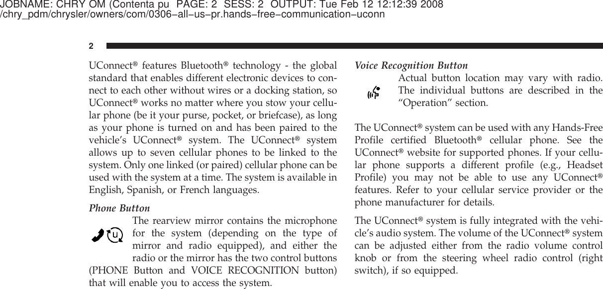 JOBNAME: CHRY OM (Contenta pu PAGE: 2 SESS: 2 OUTPUT: Tue Feb 12 12:12:39 2008/chry_pdm/chrysler/owners/com/0306−all−us−pr.hands−free−communication−uconnUConnect௡features Bluetooth௡technology - the globalstandard that enables different electronic devices to con-nect to each other without wires or a docking station, soUConnect௡works no matter where you stow your cellu-lar phone (be it your purse, pocket, or briefcase), as longas your phone is turned on and has been paired to thevehicle’s UConnect௡system. The UConnect௡systemallows up to seven cellular phones to be linked to thesystem. Only one linked (or paired) cellular phone can beused with the system at a time. The system is available inEnglish, Spanish, or French languages.Phone ButtonThe rearview mirror contains the microphonefor the system (depending on the type ofmirror and radio equipped), and either theradio or the mirror has the two control buttons(PHONE Button and VOICE RECOGNITION button)that will enable you to access the system.Voice Recognition ButtonActual button location may vary with radio.The individual buttons are described in the“Operation” section.The UConnect௡system can be used with any Hands-FreeProfile certified Bluetooth௡cellular phone. See theUConnect௡website for supported phones. If your cellu-lar phone supports a different profile (e.g., HeadsetProfile) you may not be able to use any UConnect௡features. Refer to your cellular service provider or thephone manufacturer for details.The UConnect௡system is fully integrated with the vehi-cle’s audio system. The volume of the UConnect௡systemcan be adjusted either from the radio volume controlknob or from the steering wheel radio control (rightswitch), if so equipped.2