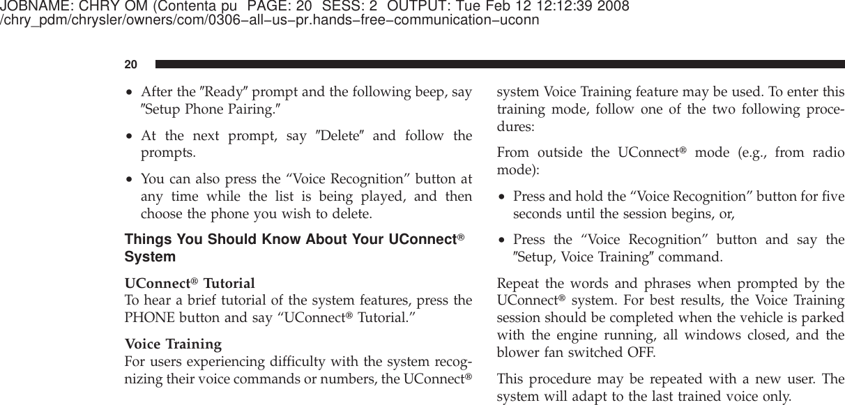 JOBNAME: CHRY OM (Contenta pu PAGE: 20 SESS: 2 OUTPUT: Tue Feb 12 12:12:39 2008/chry_pdm/chrysler/owners/com/0306−all−us−pr.hands−free−communication−uconn•After the ЉReadyЉprompt and the following beep, sayЉSetup Phone Pairing.Љ•At the next prompt, say ЉDeleteЉand follow theprompts.•You can also press the “Voice Recognition” button atany time while the list is being played, and thenchoose the phone you wish to delete.Things You Should Know About Your UConnectாSystemUConnect௡TutorialTo hear a brief tutorial of the system features, press thePHONE button and say “UConnect௡Tutorial.”Voice TrainingFor users experiencing difficulty with the system recog-nizing their voice commands or numbers, the UConnect௡system Voice Training feature may be used. To enter thistraining mode, follow one of the two following proce-dures:From outside the UConnect௡mode (e.g., from radiomode):•Press and hold the “Voice Recognition” button for fiveseconds until the session begins, or,•Press the “Voice Recognition” button and say theЉSetup, Voice TrainingЉcommand.Repeat the words and phrases when prompted by theUConnect௡system. For best results, the Voice Trainingsession should be completed when the vehicle is parkedwith the engine running, all windows closed, and theblower fan switched OFF.This procedure may be repeated with a new user. Thesystem will adapt to the last trained voice only.20