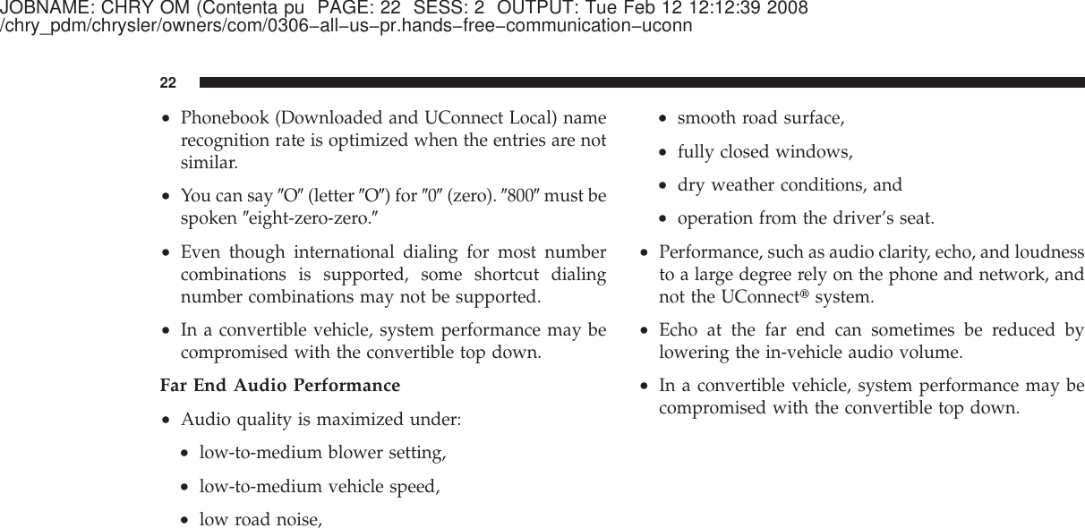 JOBNAME: CHRY OM (Contenta pu PAGE: 22 SESS: 2 OUTPUT: Tue Feb 12 12:12:39 2008/chry_pdm/chrysler/owners/com/0306−all−us−pr.hands−free−communication−uconn•Phonebook (Downloaded and UConnect Local) namerecognition rate is optimized when the entries are notsimilar.•You can say ЉOЉ(letter ЉOЉ) for Љ0Љ(zero). Љ800Љmust bespoken Љeight-zero-zero.Љ•Even though international dialing for most numbercombinations is supported, some shortcut dialingnumber combinations may not be supported.•In a convertible vehicle, system performance may becompromised with the convertible top down.Far End Audio Performance•Audio quality is maximized under:•low-to-medium blower setting,•low-to-medium vehicle speed,•low road noise,•smooth road surface,•fully closed windows,•dry weather conditions, and•operation from the driver’s seat.•Performance, such as audio clarity, echo, and loudnessto a large degree rely on the phone and network, andnot the UConnect௡system.•Echo at the far end can sometimes be reduced bylowering the in-vehicle audio volume.•In a convertible vehicle, system performance may becompromised with the convertible top down.22