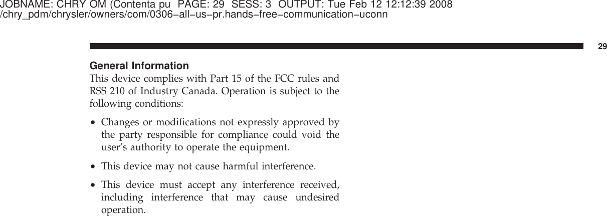 JOBNAME: CHRY OM (Contenta pu PAGE: 29 SESS: 3 OUTPUT: Tue Feb 12 12:12:39 2008/chry_pdm/chrysler/owners/com/0306−all−us−pr.hands−free−communication−uconnGeneral InformationThis device complies with Part 15 of the FCC rules andRSS 210 of Industry Canada. Operation is subject to thefollowing conditions:•Changes or modifications not expressly approved bythe party responsible for compliance could void theuser’s authority to operate the equipment.•This device may not cause harmful interference.•This device must accept any interference received,including interference that may cause undesiredoperation.29