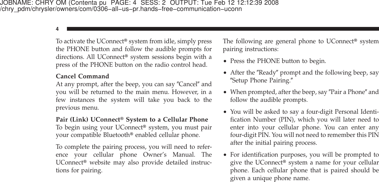 JOBNAME: CHRY OM (Contenta pu PAGE: 4 SESS: 2 OUTPUT: Tue Feb 12 12:12:39 2008/chry_pdm/chrysler/owners/com/0306−all−us−pr.hands−free−communication−uconnTo activate the UConnect௡system from idle, simply pressthe PHONE button and follow the audible prompts fordirections. All UConnect௡system sessions begin with apress of the PHONE button on the radio control head.Cancel CommandAt any prompt, after the beep, you can say ЉCancelЉandyou will be returned to the main menu. However, in afew instances the system will take you back to theprevious menu.Pair (Link) UConnect௡System to a Cellular PhoneTo begin using your UConnect௡system, you must pairyour compatible Bluetooth௡enabled cellular phone.To complete the pairing process, you will need to refer-ence your cellular phone Owner’s Manual. TheUConnect௡website may also provide detailed instruc-tions for pairing.The following are general phone to UConnect௡systempairing instructions:•Press the PHONE button to begin.•After the ЉReadyЉprompt and the following beep, sayЉSetup Phone Pairing.Љ•When prompted, after the beep, say ЉPair a PhoneЉandfollow the audible prompts.•You will be asked to say a four-digit Personal Identi-fication Number (PIN), which you will later need toenter into your cellular phone. You can enter anyfour-digit PIN. You will not need to remember this PINafter the initial pairing process.•For identification purposes, you will be prompted togive the UConnect௡system a name for your cellularphone. Each cellular phone that is paired should begiven a unique phone name.4