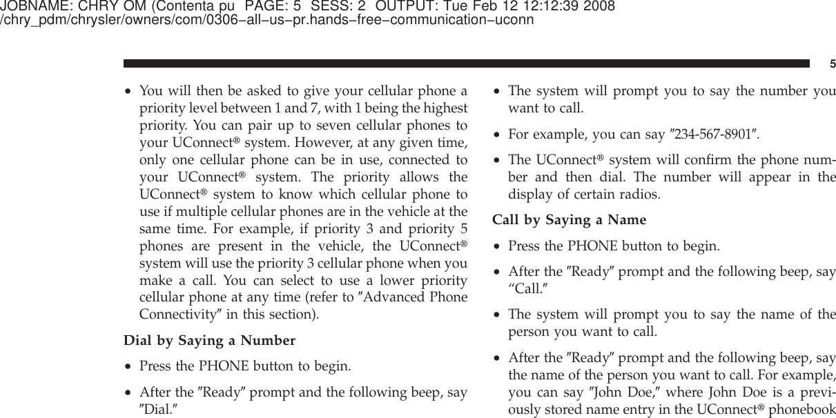 JOBNAME: CHRY OM (Contenta pu PAGE: 5 SESS: 2 OUTPUT: Tue Feb 12 12:12:39 2008/chry_pdm/chrysler/owners/com/0306−all−us−pr.hands−free−communication−uconn•You will then be asked to give your cellular phone apriority level between 1 and 7, with 1 being the highestpriority. You can pair up to seven cellular phones toyour UConnect௡system. However, at any given time,only one cellular phone can be in use, connected toyour UConnect௡system. The priority allows theUConnect௡system to know which cellular phone touse if multiple cellular phones are in the vehicle at thesame time. For example, if priority 3 and priority 5phones are present in the vehicle, the UConnect௡system will use the priority 3 cellular phone when youmake a call. You can select to use a lower prioritycellular phone at any time (refer to ЉAdvanced PhoneConnectivityЉin this section).Dial by Saying a Number•Press the PHONE button to begin.•After the ЉReadyЉprompt and the following beep, sayЉDial.Љ•The system will prompt you to say the number youwant to call.•For example, you can say Љ234-567-8901Љ.•The UConnect௡system will confirm the phone num-ber and then dial. The number will appear in thedisplay of certain radios.Call by Saying a Name•Press the PHONE button to begin.•After the ЉReadyЉprompt and the following beep, say“Call.Љ•The system will prompt you to say the name of theperson you want to call.•After the ЉReadyЉprompt and the following beep, saythe name of the person you want to call. For example,you can say ЉJohn Doe,Љwhere John Doe is a previ-ously stored name entry in the UConnect௡phonebook5