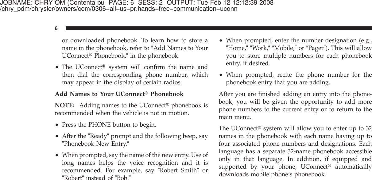 JOBNAME: CHRY OM (Contenta pu PAGE: 6 SESS: 2 OUTPUT: Tue Feb 12 12:12:39 2008/chry_pdm/chrysler/owners/com/0306−all−us−pr.hands−free−communication−uconnor downloaded phonebook. To learn how to store aname in the phonebook, refer to ЉAdd Names to YourUConnect௡Phonebook,Љin the phonebook.•The UConnect௡system will confirm the name andthen dial the corresponding phone number, whichmay appear in the display of certain radios.Add Names to Your UConnect௡PhonebookNOTE: Adding names to the UConnect௡phonebook isrecommended when the vehicle is not in motion.•Press the PHONE button to begin.•After the ЉReadyЉprompt and the following beep, sayЉPhonebook New Entry.Љ•When prompted, say the name of the new entry. Use oflong names helps the voice recognition and it isrecommended. For example, say ЉRobert SmithЉorЉRobertЉinstead of ЉBob.Љ•When prompted, enter the number designation (e.g.,ЉHome,ЉЉWork,ЉЉMobile,Љor ЉPagerЉ). This will allowyou to store multiple numbers for each phonebookentry, if desired.•When prompted, recite the phone number for thephonebook entry that you are adding.After you are finished adding an entry into the phone-book, you will be given the opportunity to add morephone numbers to the current entry or to return to themain menu.The UConnect௡system will allow you to enter up to 32names in the phonebook with each name having up tofour associated phone numbers and designations. Eachlanguage has a separate 32-name phonebook accessibleonly in that language. In addition, if equipped andsupported by your phone, UConnect௡automaticallydownloads mobile phone’s phonebook.6