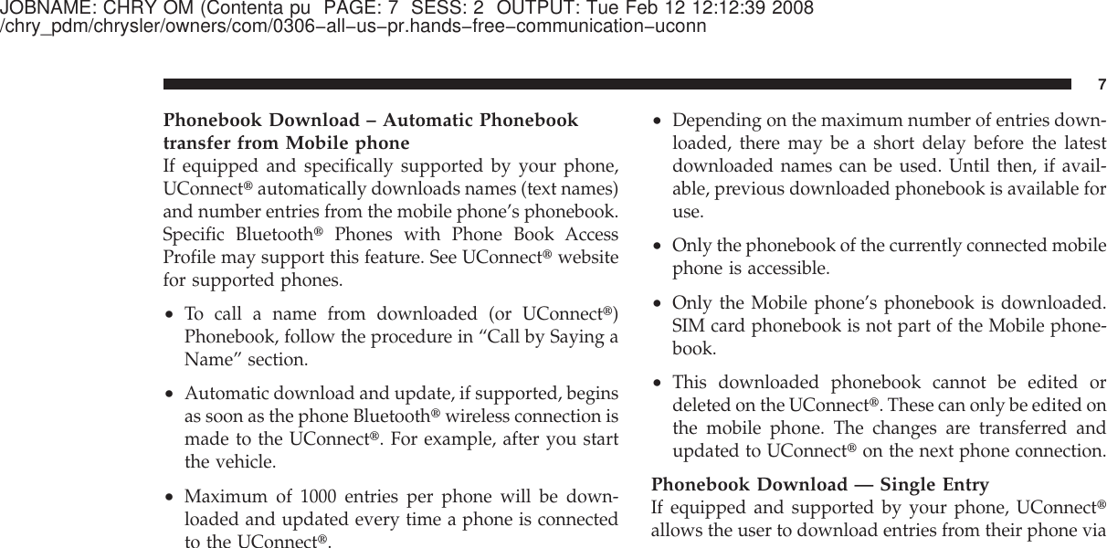 JOBNAME: CHRY OM (Contenta pu PAGE: 7 SESS: 2 OUTPUT: Tue Feb 12 12:12:39 2008/chry_pdm/chrysler/owners/com/0306−all−us−pr.hands−free−communication−uconnPhonebook Download – Automatic Phonebooktransfer from Mobile phoneIf equipped and specifically supported by your phone,UConnect௡automatically downloads names (text names)and number entries from the mobile phone’s phonebook.Specific Bluetooth௡Phones with Phone Book AccessProfile may support this feature. See UConnect௡websitefor supported phones.•To call a name from downloaded (or UConnect௡)Phonebook, follow the procedure in “Call by Saying aName” section.•Automatic download and update, if supported, beginsas soon as the phone Bluetooth௡wireless connection ismade to the UConnect௡. For example, after you startthe vehicle.•Maximum of 1000 entries per phone will be down-loaded and updated every time a phone is connectedto the UConnect௡.•Depending on the maximum number of entries down-loaded, there may be a short delay before the latestdownloaded names can be used. Until then, if avail-able, previous downloaded phonebook is available foruse.•Only the phonebook of the currently connected mobilephone is accessible.•Only the Mobile phone’s phonebook is downloaded.SIM card phonebook is not part of the Mobile phone-book.•This downloaded phonebook cannot be edited ordeleted on the UConnect௡. These can only be edited onthe mobile phone. The changes are transferred andupdated to UConnect௡on the next phone connection.Phonebook Download — Single EntryIf equipped and supported by your phone, UConnect௡allows the user to download entries from their phone via7