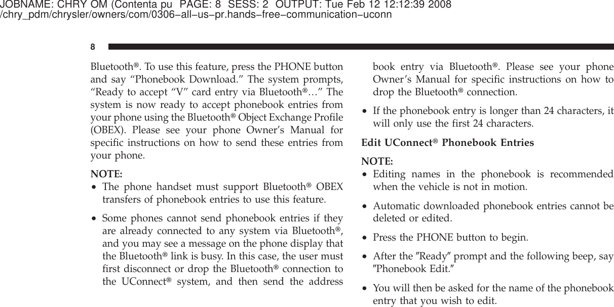 JOBNAME: CHRY OM (Contenta pu PAGE: 8 SESS: 2 OUTPUT: Tue Feb 12 12:12:39 2008/chry_pdm/chrysler/owners/com/0306−all−us−pr.hands−free−communication−uconnBluetooth௡. To use this feature, press the PHONE buttonand say “Phonebook Download.” The system prompts,“Ready to accept “V” card entry via Bluetooth௡…” Thesystem is now ready to accept phonebook entries fromyour phone using the Bluetooth௡Object Exchange Profile(OBEX). Please see your phone Owner’s Manual forspecific instructions on how to send these entries fromyour phone.NOTE:•The phone handset must support Bluetooth௡OBEXtransfers of phonebook entries to use this feature.•Some phones cannot send phonebook entries if theyare already connected to any system via Bluetooth௡,and you may see a message on the phone display thatthe Bluetooth௡link is busy. In this case, the user mustfirst disconnect or drop the Bluetooth௡connection tothe UConnect௡system, and then send the addressbook entry via Bluetooth௡. Please see your phoneOwner’s Manual for specific instructions on how todrop the Bluetooth௡connection.•If the phonebook entry is longer than 24 characters, itwill only use the first 24 characters.Edit UConnect௡Phonebook EntriesNOTE:•Editing names in the phonebook is recommendedwhen the vehicle is not in motion.•Automatic downloaded phonebook entries cannot bedeleted or edited.•Press the PHONE button to begin.•After the ЉReadyЉprompt and the following beep, sayЉPhonebook Edit.Љ•You will then be asked for the name of the phonebookentry that you wish to edit.8