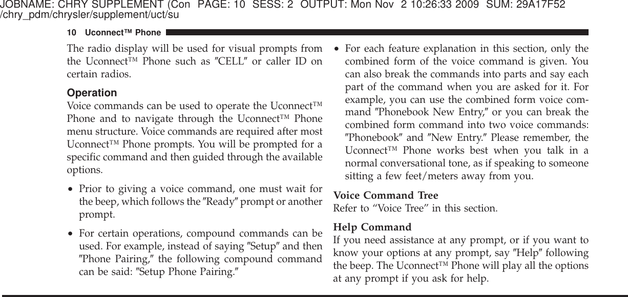 JOBNAME: CHRY SUPPLEMENT (Con PAGE: 10 SESS: 2 OUTPUT: Mon Nov 2 10:26:33 2009 SUM: 29A17F52/chry_pdm/chrysler/supplement/uct/suThe radio display will be used for visual prompts fromthe Uconnect™ Phone such as ЉCELLЉor caller ID oncertain radios.OperationVoice commands can be used to operate the Uconnect™Phone and to navigate through the Uconnect™ Phonemenu structure. Voice commands are required after mostUconnect™ Phone prompts. You will be prompted for aspecific command and then guided through the availableoptions.•Prior to giving a voice command, one must wait forthe beep, which follows the ЉReadyЉprompt or anotherprompt.•For certain operations, compound commands can beused. For example, instead of saying ЉSetupЉand thenЉPhone Pairing,Љthe following compound commandcan be said: ЉSetup Phone Pairing.Љ•For each feature explanation in this section, only thecombined form of the voice command is given. Youcan also break the commands into parts and say eachpart of the command when you are asked for it. Forexample, you can use the combined form voice com-mand ЉPhonebook New Entry,Љor you can break thecombined form command into two voice commands:ЉPhonebookЉand ЉNew Entry.ЉPlease remember, theUconnect™ Phone works best when you talk in anormal conversational tone, as if speaking to someonesitting a few feet/meters away from you.Voice Command TreeRefer to “Voice Tree” in this section.Help CommandIf you need assistance at any prompt, or if you want toknow your options at any prompt, say ЉHelpЉfollowingthe beep. The Uconnect™ Phone will play all the optionsat any prompt if you ask for help.10 Uconnect™ Phone