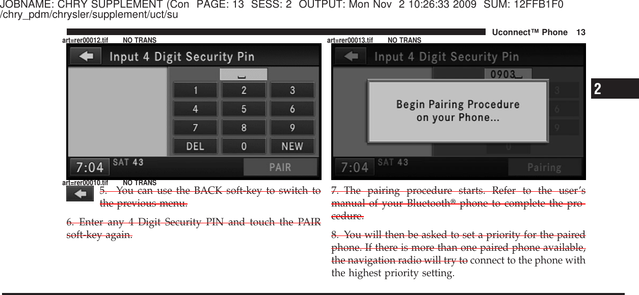 JOBNAME: CHRY SUPPLEMENT (Con PAGE: 13 SESS: 2 OUTPUT: Mon Nov 2 10:26:33 2009 SUM: 12FFB1F0/chry_pdm/chrysler/supplement/uct/su5. You can use the BACK soft-key to switch tothe previous menu.6. Enter any 4 Digit Security PIN and touch the PAIRsoft-key again.7. The pairing procedure starts. Refer to the user’smanual of your Bluetooth௡phone to complete the pro-cedure.8. You will then be asked to set a priority for the pairedphone. If there is more than one paired phone available,the navigation radio will try to connect to the phone withthe highest priority setting.2Uconnect™ Phone 13art=rer00012.tif NO TRANSart=rer00010.tif NO TRANSart=rer00013.tif NO TRANS