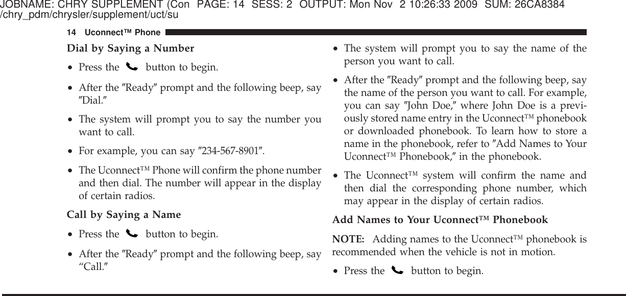 JOBNAME: CHRY SUPPLEMENT (Con PAGE: 14 SESS: 2 OUTPUT: Mon Nov 2 10:26:33 2009 SUM: 26CA8384/chry_pdm/chrysler/supplement/uct/suDial by Saying a Number•Press the button to begin.•After the ЉReadyЉprompt and the following beep, sayЉDial.Љ•The system will prompt you to say the number youwant to call.•For example, you can say Љ234-567-8901Љ.•The Uconnect™ Phone will confirm the phone numberand then dial. The number will appear in the displayof certain radios.Call by Saying a Name•Press the button to begin.•After the ЉReadyЉprompt and the following beep, say“Call.Љ•The system will prompt you to say the name of theperson you want to call.•After the ЉReadyЉprompt and the following beep, saythe name of the person you want to call. For example,you can say ЉJohn Doe,Љwhere John Doe is a previ-ously stored name entry in the Uconnect™ phonebookor downloaded phonebook. To learn how to store aname in the phonebook, refer to ЉAdd Names to YourUconnect™ Phonebook,Љin the phonebook.•The Uconnect™ system will confirm the name andthen dial the corresponding phone number, whichmay appear in the display of certain radios.Add Names to Your Uconnect™ PhonebookNOTE: Adding names to the Uconnect™ phonebook isrecommended when the vehicle is not in motion.•Press the button to begin.14 Uconnect™ Phone