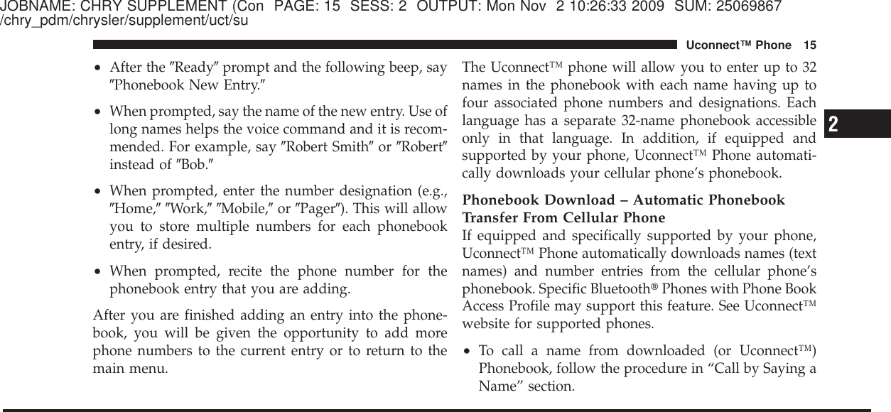 JOBNAME: CHRY SUPPLEMENT (Con PAGE: 15 SESS: 2 OUTPUT: Mon Nov 2 10:26:33 2009 SUM: 25069867/chry_pdm/chrysler/supplement/uct/su•After the ЉReadyЉprompt and the following beep, sayЉPhonebook New Entry.Љ•When prompted, say the name of the new entry. Use oflong names helps the voice command and it is recom-mended. For example, say ЉRobert SmithЉor ЉRobertЉinstead of ЉBob.Љ•When prompted, enter the number designation (e.g.,ЉHome,ЉЉWork,ЉЉMobile,Љor ЉPagerЉ). This will allowyou to store multiple numbers for each phonebookentry, if desired.•When prompted, recite the phone number for thephonebook entry that you are adding.After you are finished adding an entry into the phone-book, you will be given the opportunity to add morephone numbers to the current entry or to return to themain menu.The Uconnect™ phone will allow you to enter up to 32names in the phonebook with each name having up tofour associated phone numbers and designations. Eachlanguage has a separate 32-name phonebook accessibleonly in that language. In addition, if equipped andsupported by your phone, Uconnect™ Phone automati-cally downloads your cellular phone’s phonebook.Phonebook Download – Automatic PhonebookTransfer From Cellular PhoneIf equipped and specifically supported by your phone,Uconnect™ Phone automatically downloads names (textnames) and number entries from the cellular phone’sphonebook. Specific Bluetooth௡Phones with Phone BookAccess Profile may support this feature. See Uconnect™website for supported phones.•To call a name from downloaded (or Uconnect™)Phonebook, follow the procedure in “Call by Saying aName” section.2Uconnect™ Phone 15