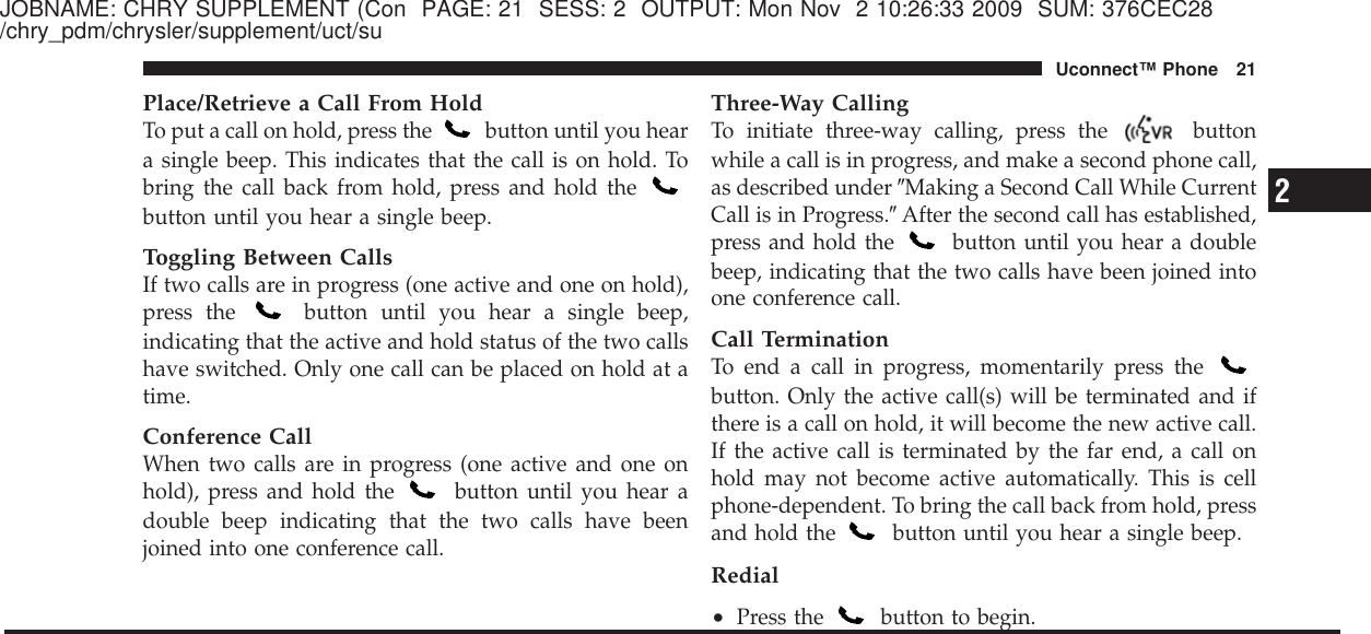 JOBNAME: CHRY SUPPLEMENT (Con PAGE: 21 SESS: 2 OUTPUT: Mon Nov 2 10:26:33 2009 SUM: 376CEC28/chry_pdm/chrysler/supplement/uct/suPlace/Retrieve a Call From HoldTo put a call on hold, press the button until you heara single beep. This indicates that the call is on hold. Tobring the call back from hold, press and hold thebutton until you hear a single beep.Toggling Between CallsIf two calls are in progress (one active and one on hold),press the button until you hear a single beep,indicating that the active and hold status of the two callshave switched. Only one call can be placed on hold at atime.Conference CallWhen two calls are in progress (one active and one onhold), press and hold the button until you hear adouble beep indicating that the two calls have beenjoined into one conference call.Three-Way CallingTo initiate three-way calling, press the buttonwhile a call is in progress, and make a second phone call,as described under ЉMaking a Second Call While CurrentCall is in Progress.ЉAfter the second call has established,press and hold the button until you hear a doublebeep, indicating that the two calls have been joined intoone conference call.Call TerminationTo end a call in progress, momentarily press thebutton. Only the active call(s) will be terminated and ifthere is a call on hold, it will become the new active call.If the active call is terminated by the far end, a call onhold may not become active automatically. This is cellphone-dependent. To bring the call back from hold, pressand hold the button until you hear a single beep.Redial•Press the button to begin.2Uconnect™ Phone 21