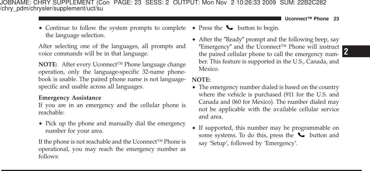 JOBNAME: CHRY SUPPLEMENT (Con PAGE: 23 SESS: 2 OUTPUT: Mon Nov 2 10:26:33 2009 SUM: 22B2C282/chry_pdm/chrysler/supplement/uct/su•Continue to follow the system prompts to completethe language selection.After selecting one of the languages, all prompts andvoice commands will be in that language.NOTE: After every Uconnect™ Phone language changeoperation, only the language-specific 32-name phone-book is usable. The paired phone name is not language-specific and usable across all languages.Emergency AssistanceIf you are in an emergency and the cellular phone isreachable:•Pick up the phone and manually dial the emergencynumber for your area.If the phone is not reachable and the Uconnect™ Phone isoperational, you may reach the emergency number asfollows:•Press the button to begin.•After the ЉReadyЉprompt and the following beep, sayЉEmergencyЉand the Uconnect™ Phone will instructthe paired cellular phone to call the emergency num-ber. This feature is supported in the U.S., Canada, andMexico.NOTE:•The emergency number dialed is based on the countrywhere the vehicle is purchased (911 for the U.S. andCanada and 060 for Mexico). The number dialed maynot be applicable with the available cellular serviceand area.•If supported, this number may be programmable onsome systems. To do this, press the button andsay ‘Setup’, followed by ‘Emergency’.2Uconnect™ Phone 23