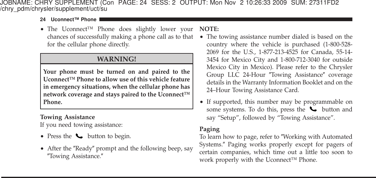 JOBNAME: CHRY SUPPLEMENT (Con PAGE: 24 SESS: 2 OUTPUT: Mon Nov 2 10:26:33 2009 SUM: 27311FD2/chry_pdm/chrysler/supplement/uct/su•The Uconnect™ Phone does slightly lower yourchances of successfully making a phone call as to thatfor the cellular phone directly.WARNING!Your phone must be turned on and paired to theUconnect™ Phone to allow use of this vehicle featurein emergency situations, when the cellular phone hasnetwork coverage and stays paired to the Uconnect™Phone.Towing AssistanceIf you need towing assistance:•Press the button to begin.•After the ЉReadyЉprompt and the following beep, sayЉTowing Assistance.ЉNOTE:•The towing assistance number dialed is based on thecountry where the vehicle is purchased (1-800-528-2069 for the U.S., 1-877-213-4525 for Canada, 55-14-3454 for Mexico City and 1-800-712-3040 for outsideMexico City in Mexico). Please refer to the ChryslerGroup LLC 24-Hour ЉTowing AssistanceЉcoveragedetails in the Warranty Information Booklet and on the24–Hour Towing Assistance Card.•If supported, this number may be programmable onsome systems. To do this, press the button andsay “Setup”, followed by “Towing Assistance”.PagingTo learn how to page, refer to ЉWorking with AutomatedSystems.ЉPaging works properly except for pagers ofcertain companies, which time out a little too soon towork properly with the Uconnect™ Phone.24 Uconnect™ Phone