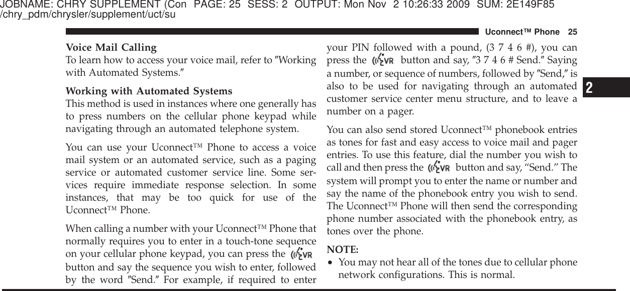 JOBNAME: CHRY SUPPLEMENT (Con PAGE: 25 SESS: 2 OUTPUT: Mon Nov 2 10:26:33 2009 SUM: 2E149F85/chry_pdm/chrysler/supplement/uct/suVoice Mail CallingTo learn how to access your voice mail, refer to ЉWorkingwith Automated Systems.ЉWorking with Automated SystemsThis method is used in instances where one generally hasto press numbers on the cellular phone keypad whilenavigating through an automated telephone system.You can use your Uconnect™ Phone to access a voicemail system or an automated service, such as a pagingservice or automated customer service line. Some ser-vices require immediate response selection. In someinstances, that may be too quick for use of theUconnect™ Phone.When calling a number with your Uconnect™ Phone thatnormally requires you to enter in a touch-tone sequenceon your cellular phone keypad, you can press thebutton and say the sequence you wish to enter, followedby the word ЉSend.ЉFor example, if required to enteryour PIN followed with a pound, (3746#),youcanpress the button and say, Љ3746#Send.ЉSayinga number, or sequence of numbers, followed by ЉSend,Љisalso to be used for navigating through an automatedcustomer service center menu structure, and to leave anumber on a pager.You can also send stored Uconnect™ phonebook entriesas tones for fast and easy access to voice mail and pagerentries. To use this feature, dial the number you wish tocall and then press the button and say, “Send.” Thesystem will prompt you to enter the name or number andsay the name of the phonebook entry you wish to send.The Uconnect™ Phone will then send the correspondingphone number associated with the phonebook entry, astones over the phone.NOTE:•You may not hear all of the tones due to cellular phonenetwork configurations. This is normal.2Uconnect™ Phone 25