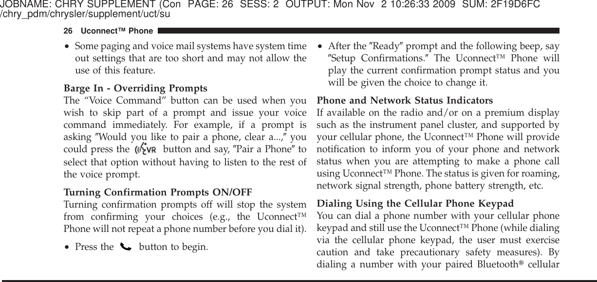 JOBNAME: CHRY SUPPLEMENT (Con PAGE: 26 SESS: 2 OUTPUT: Mon Nov 2 10:26:33 2009 SUM: 2F19D6FC/chry_pdm/chrysler/supplement/uct/su•Some paging and voice mail systems have system timeout settings that are too short and may not allow theuse of this feature.Barge In - Overriding PromptsThe “Voice Command” button can be used when youwish to skip part of a prompt and issue your voicecommand immediately. For example, if a prompt isasking ЉWould you like to pair a phone, clear a...,Љyoucould press the button and say, ЉPair a PhoneЉtoselect that option without having to listen to the rest ofthe voice prompt.Turning Confirmation Prompts ON/OFFTurning confirmation prompts off will stop the systemfrom confirming your choices (e.g., the Uconnect™Phone will not repeat a phone number before you dial it).•Press the button to begin.•After the ЉReadyЉprompt and the following beep, sayЉSetup Confirmations.ЉThe Uconnect™ Phone willplay the current confirmation prompt status and youwill be given the choice to change it.Phone and Network Status IndicatorsIf available on the radio and/or on a premium displaysuch as the instrument panel cluster, and supported byyour cellular phone, the Uconnect™ Phone will providenotification to inform you of your phone and networkstatus when you are attempting to make a phone callusing Uconnect™ Phone. The status is given for roaming,network signal strength, phone battery strength, etc.Dialing Using the Cellular Phone KeypadYou can dial a phone number with your cellular phonekeypad and still use the Uconnect™ Phone (while dialingvia the cellular phone keypad, the user must exercisecaution and take precautionary safety measures). Bydialing a number with your paired Bluetooth௡cellular26 Uconnect™ Phone