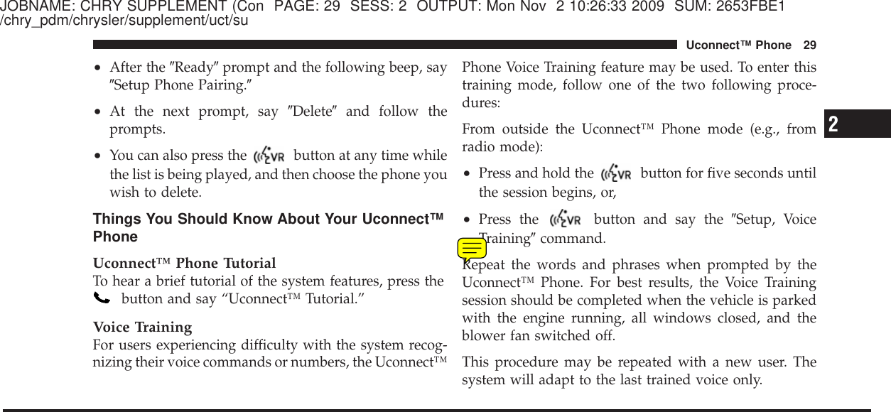 JOBNAME: CHRY SUPPLEMENT (Con PAGE: 29 SESS: 2 OUTPUT: Mon Nov 2 10:26:33 2009 SUM: 2653FBE1/chry_pdm/chrysler/supplement/uct/su•After the ЉReadyЉprompt and the following beep, sayЉSetup Phone Pairing.Љ•At the next prompt, say ЉDeleteЉand follow theprompts.•You can also press the button at any time whilethe list is being played, and then choose the phone youwish to delete.Things You Should Know About Your Uconnect™PhoneUconnect™ Phone TutorialTo hear a brief tutorial of the system features, press thebutton and say “Uconnect™ Tutorial.”Voice TrainingFor users experiencing difficulty with the system recog-nizing their voice commands or numbers, the Uconnect™Phone Voice Training feature may be used. To enter thistraining mode, follow one of the two following proce-dures:From outside the Uconnect™ Phone mode (e.g., fromradio mode):•Press and hold the button for five seconds untilthe session begins, or,•Press the button and say the ЉSetup, VoiceTrainingЉcommand.Repeat the words and phrases when prompted by theUconnect™ Phone. For best results, the Voice Trainingsession should be completed when the vehicle is parkedwith the engine running, all windows closed, and theblower fan switched off.This procedure may be repeated with a new user. Thesystem will adapt to the last trained voice only.2Uconnect™ Phone 29