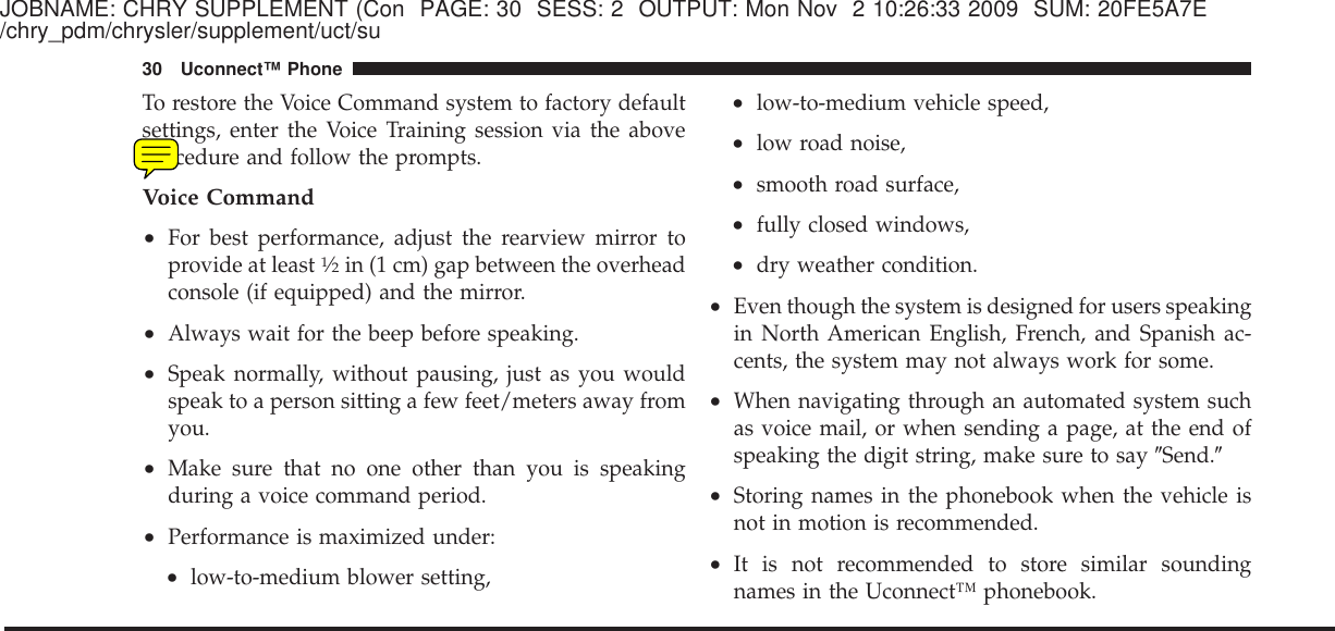 JOBNAME: CHRY SUPPLEMENT (Con PAGE: 30 SESS: 2 OUTPUT: Mon Nov 2 10:26:33 2009 SUM: 20FE5A7E/chry_pdm/chrysler/supplement/uct/suTo restore the Voice Command system to factory defaultsettings, enter the Voice Training session via the aboveprocedure and follow the prompts.Voice Command•For best performance, adjust the rearview mirror toprovide at least1⁄2in (1 cm) gap between the overheadconsole (if equipped) and the mirror.•Always wait for the beep before speaking.•Speak normally, without pausing, just as you wouldspeak to a person sitting a few feet/meters away fromyou.•Make sure that no one other than you is speakingduring a voice command period.•Performance is maximized under:•low-to-medium blower setting,•low-to-medium vehicle speed,•low road noise,•smooth road surface,•fully closed windows,•dry weather condition.•Even though the system is designed for users speakingin North American English, French, and Spanish ac-cents, the system may not always work for some.•When navigating through an automated system suchas voice mail, or when sending a page, at the end ofspeaking the digit string, make sure to say ЉSend.Љ•Storing names in the phonebook when the vehicle isnot in motion is recommended.•It is not recommended to store similar soundingnames in the Uconnect™ phonebook.30 Uconnect™ Phone