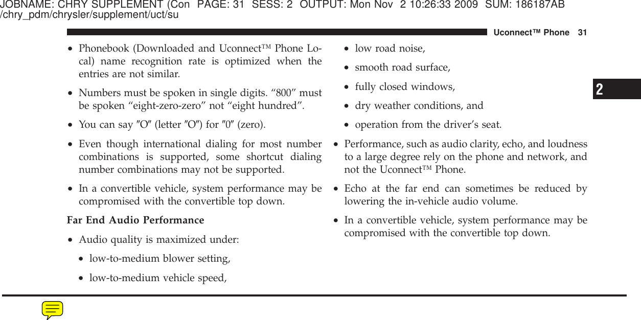 JOBNAME: CHRY SUPPLEMENT (Con PAGE: 31 SESS: 2 OUTPUT: Mon Nov 2 10:26:33 2009 SUM: 186187AB/chry_pdm/chrysler/supplement/uct/su•Phonebook (Downloaded and Uconnect™ Phone Lo-cal) name recognition rate is optimized when theentries are not similar.•Numbers must be spoken in single digits. “800” mustbe spoken “eight-zero-zero” not “eight hundred”.•You can say ЉOЉ(letter ЉOЉ) for Љ0Љ(zero).•Even though international dialing for most numbercombinations is supported, some shortcut dialingnumber combinations may not be supported.•In a convertible vehicle, system performance may becompromised with the convertible top down.Far End Audio Performance•Audio quality is maximized under:•low-to-medium blower setting,•low-to-medium vehicle speed,•low road noise,•smooth road surface,•fully closed windows,•dry weather conditions, and•operation from the driver’s seat.•Performance, such as audio clarity, echo, and loudnessto a large degree rely on the phone and network, andnot the Uconnect™ Phone.•Echo at the far end can sometimes be reduced bylowering the in-vehicle audio volume.•In a convertible vehicle, system performance may becompromised with the convertible top down.2Uconnect™ Phone 31