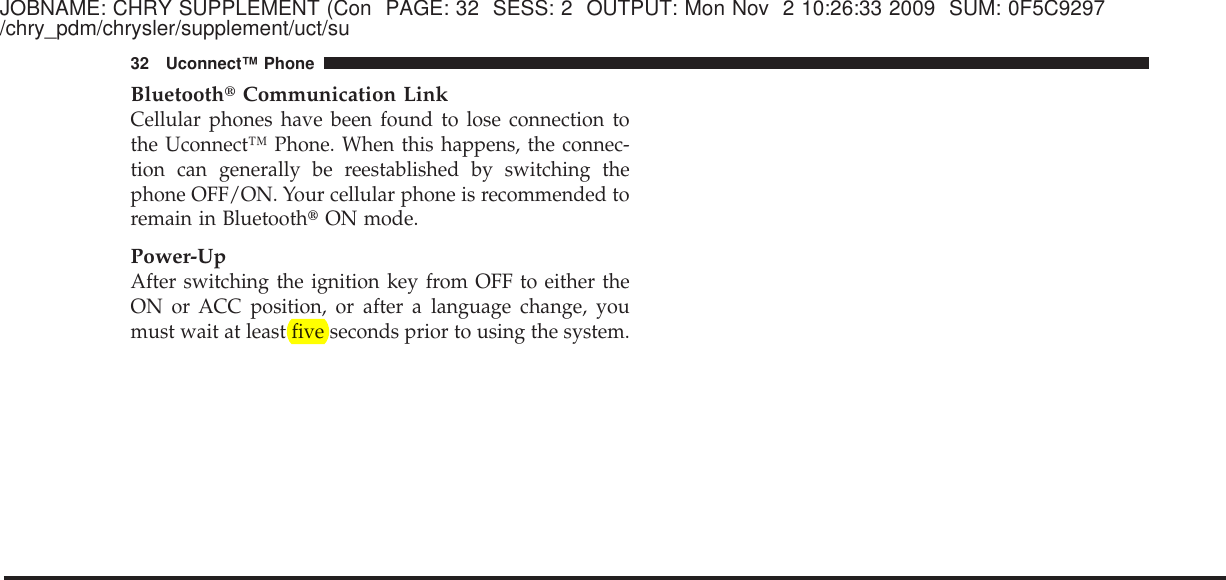 JOBNAME: CHRY SUPPLEMENT (Con PAGE: 32 SESS: 2 OUTPUT: Mon Nov 2 10:26:33 2009 SUM: 0F5C9297/chry_pdm/chrysler/supplement/uct/suBluetooth௡Communication LinkCellular phones have been found to lose connection tothe Uconnect™ Phone. When this happens, the connec-tion can generally be reestablished by switching thephone OFF/ON. Your cellular phone is recommended toremain in Bluetooth௡ON mode.Power-UpAfter switching the ignition key from OFF to either theON or ACC position, or after a language change, youmust wait at least five seconds prior to using the system.32 Uconnect™ Phone