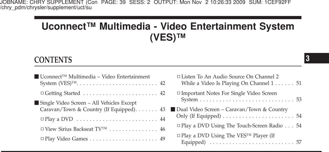 JOBNAME: CHRY SUPPLEMENT (Con PAGE: 39 SESS: 2 OUTPUT: Mon Nov 2 10:26:33 2009 SUM: 1CEF92FF/chry_pdm/chrysler/supplement/uct/suUconnect™ Multimedia - Video Entertainment System(VES)™CONTENTSⅥUconnect™ Multimedia – Video EntertainmentSystem (VES)™......................... 42▫Getting Started ....................... 42ⅥSingle Video Screen – All Vehicles ExceptCaravan/Town &amp; Country (If Equipped)....... 43▫PlayaDVD ......................... 44▫View Sirius Backseat TV™ ............... 46▫Play Video Games ..................... 49▫Listen To An Audio Source On Channel 2While a Video Is Playing On Channel 1 ...... 51▫Important Notes For Single Video ScreenSystem ............................. 53ⅥDual Video Screen – Caravan/Town &amp; CountryOnly (If Equipped) ...................... 54▫Play a DVD Using The Touch-Screen Radio . . . 54▫Play a DVD Using The VES™ Player (IfEquipped) .......................... 573